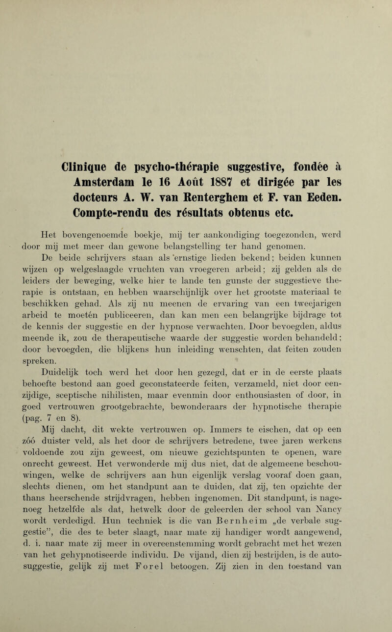 Clinique de psycho-thérapie suggestive, fondée «à Amsterdam le 16 Août 1887 et dirigée par les docteurs A. W. van Renterghem et F. van Eeden. Compte-rendu des résultats obtenus etc. Het bovengenoemde boekje, mij ter aankondiging toegezonden, werd door mij met meer dan gewone belangstelling ter band genomen. De beide schrijvers staan als'ernstige lieden bekend; beiden kunnen wijzen op welgeslaagde vruchten van vroegeren arbeid ; zij gelden als de leiders der beweging, welke hier te lande ten gunste der suggestieve the¬ rapie is ontstaan, en hebben waarschijnlijk over het grootste materiaal te beschikken gehad. Als zij nu meenen de ervaring van een tweejarigen arbeid te moetén publiceeren, dan kan men een belangrijke bijdrage tot de kennis der suggestie en der hypnose verwachten. Door bevoegden, aldus meende ik, zou de therapeutische waarde der suggestie worden behandeld ; door bevoegden, die blijkens hun inleiding wenschten, dat feiten zouden spreken. Duidelijk toch werd het door hen gezegd, dat er in de eerste plaats behoefte bestond aan goed geconstateerde feiten, verzameld, niet door een¬ zijdige, sceptische nihilisten, maar evenmin door enthousiasten of door, in goed vertrouwen grootgebrachte, bewonderaars der hypnotische therapie (pag. 7 en 8). Mij dacht, dit wekte vertrouwen op. Immers te eischen, dat op een zóó duister veld, als het door de schrijvers betredene, twee jaren werkens voldoende zou zijn geweest, om nieuwe gezichtspunten te openen, ware onrecht geweest. Het verwonderde mij dus niet, dat de algemeene beschou¬ wingen, welke de schrijvers aan hun eigenlijk verslag vooraf doen gaan, slechts dienen, om het standpunt aan te duiden, dat zij, ten opzichte der thans heerschende strijdvragen, hebben ingenomen. Dit standpunt, is nage¬ noeg hetzelfde als dat, hetwelk door de geleerden der school van Nancy wordt verdedigd. Hun techniek is die van Bernheim „de verbale sug¬ gestie”, die des te beter slaagt, naar mate zij handiger wordt aangewend, d. i. naar mate zij meer in overeenstemming wordt gebracht met het wezen van het gehypnotiseerde individu. De vijand, dien zij bestrijden, is de auto¬ suggestie, gelijk zij met Forel betoogen. Zij zien in den toestand van