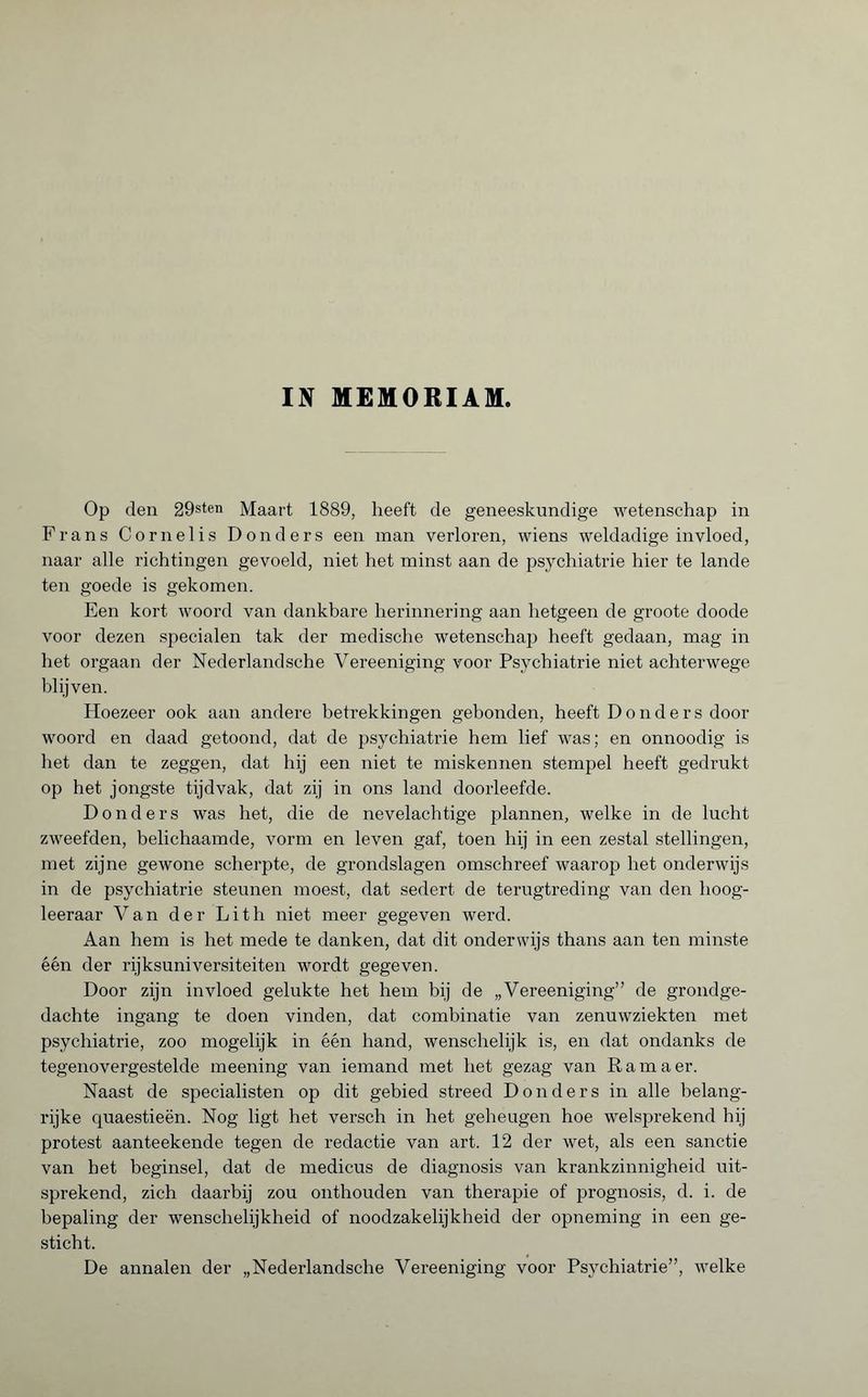 IN MEMORIAM. Op den 29sten Maart 1889, heeft de geneeskundige wetenschap in Frans Cornel is Donders een man verloren, wiens weldadige invloed, naar alle richtingen gevoeld, niet het minst aan de psychiatrie hier te lande ten goede is gekomen. Een kort woord van dankbare herinnering aan hetgeen de groote doode voor dezen specialen tak der medische wetenschap heeft gedaan, mag in het orgaan der Nederlandsche Vereeniging voor Psychiatrie niet achterwege blijven. Hoezeer ook aan andere betrekkingen gebonden, heeft Donders door woord en daad getoond, dat de psychiatrie hem lief was ; en onnoodig is het dan te zeggen, dat hij een niet te miskennen stempel heeft gedrukt op het jongste tijdvak, dat zij in ons land doorleefde. Donders was het, die de nevelachtige plannen, welke in de lucht zweefden, belichaamde, vorm en leven gaf, toen hij in een zestal stellingen, met zijne gewone scherpte, de grondslagen omschreef waarop het onderwijs in de psychiatrie steunen moest, dat sedert de terugtreding van den lioog- leeraar Van der Lith niet meer gegeven werd. Aan hem is het mede te danken, dat dit onderwijs thans aan ten minste één der rijksuniversiteiten wordt gegeven. Door zijn invloed gelukte het hem bij de „Vereeniging” de grondge¬ dachte ingang te doen vinden, dat combinatie van zenuwziekten met psychiatrie, zoo mogelijk in één hand, wenschelijk is, en dat ondanks de tegenovergestelde meening van iemand met het gezag van Ram a er. Naast de specialisten op dit gebied streed Donders in alle belang¬ rijke quaestieën. Nog ligt het versch in het geheugen hoe welsprekend hij protest aanteekende tegen de redactie van art. 12 der wet, als een sanctie van het beginsel, dat de medicus de diagnosis van krankzinnigheid uit¬ sprekend, zich daarbij zou onthouden van therapie of prognosis, d. i. de bepaling der wenschelijkheid of noodzakelijkheid der opneming in een ge¬ sticht. De annalen der „Nederlandsche Vereeniging voor Psychiatrie”, welke