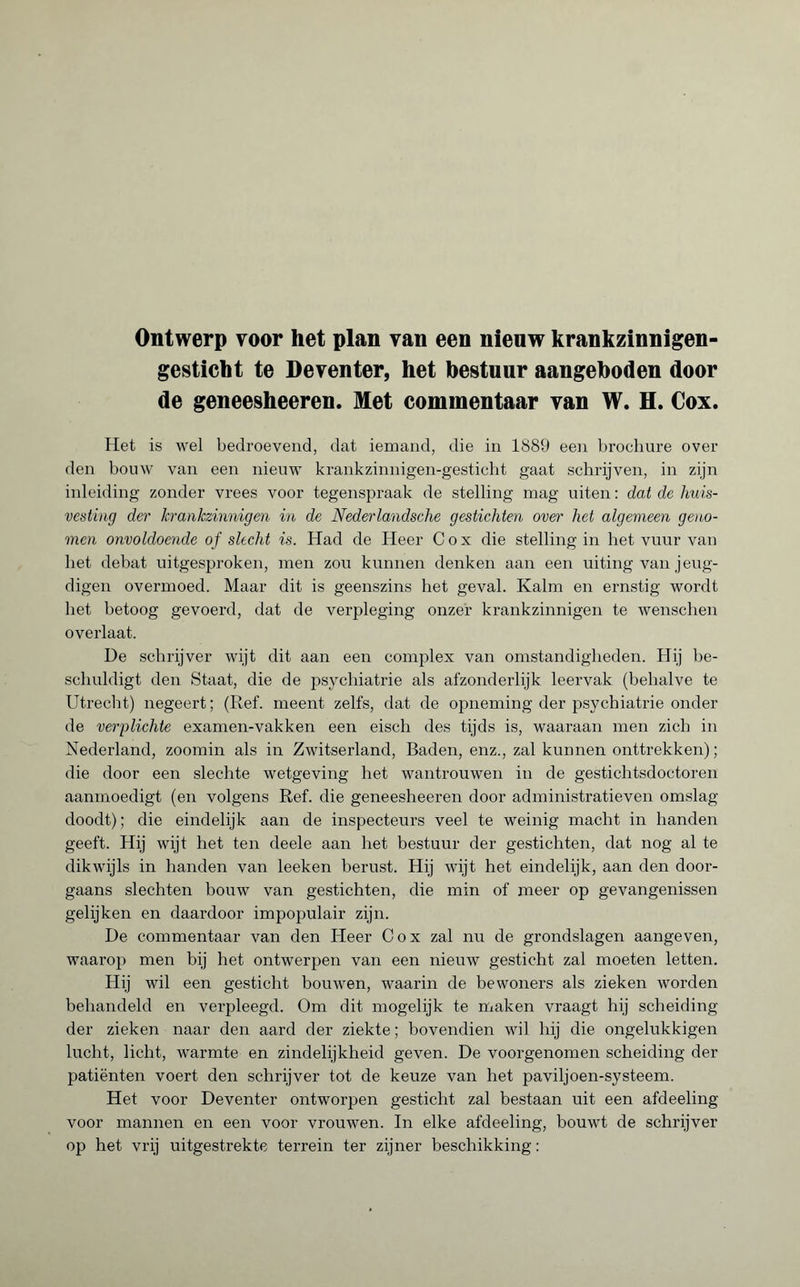 Ontwerp voor het plan van een nieuw krankzinnigen¬ gesticht te Deventer, het bestuur aangeboden door de geneesheeren. Met commentaar van W. H. Cox. Het is wel bedroevend, dat iemand, die in 1889 een brochure over den bouw van een nieuw krankzinnigen-gesticht gaat schrijven, in zijn inleiding zonder vrees voor tegenspraak de stelling mag uiten : dat de huis¬ vesting der krankzinnigen in de Nederlandsche gestichten over het algemeen geno¬ men onvoldoende of slecht is. Had de Heer Cox die stelling in het vuur van het debat uitgesproken, men zou kunnen denken aan een uiting van jeug¬ digen overmoed. Maar dit is geenszins het geval. Kalm en ernstig wordt het betoog gevoerd, dat de verpleging onzer krankzinnigen te wenschen overlaat. De schrijver wijt dit aan een complex van omstandigheden. Hij be¬ schuldigt den Staat, die de psychiatrie als afzonderlijk leervak (behalve te Utrecht) negeert; (Ref. meent zelfs, dat de opneming der psychiatrie onder de verplichte examen-vakken een eisch des tijds is, waaraan men zich in Nederland, zoomin als in Zwitserland, Baden, enz., zal kunnen onttrekken); die door een slechte wetgeving het wantrouwen in de gestichtsdoctoren aanmoedigt (en volgens Ref. die geneesheeren door administratieven omslag doodt) ; die eindelijk aan de inspecteurs veel te weinig macht in handen geeft. Hij wijt het ten deele aan het bestuur der gestichten, dat nog al te dikwijls in handen van leeken berust. Hij wijt het eindelijk, aan den door¬ gaans slechten bouw van gestichten, die min of meer op gevangenissen gelijken en daardoor impopulair zijn. De commentaar van den Heer Cox zal nu de grondslagen aangeven, waarop men bij het ontwerpen van een nieuw gesticht zal moeten letten. Hij wil een gesticht bouwen, waarin de bewoners als zieken worden behandeld en verpleegd. Om dit mogelijk te maken vraagt hij scheiding der zieken naar den aard der ziekte ; bovendien wil hij die ongelukkigen lucht, licht, warmte en zindelijkheid geven. De voorgenomen scheiding der patiënten voert den schrijver tot de keuze van het paviljoen-systeem. Het voor Deventer ontworpen gesticht zal bestaan uit een afdeeling voor mannen en een voor vrouwen. In elke afdeeling, bouwt de schrijver op het vrij uitgestrekte terrein ter zijner beschikking :