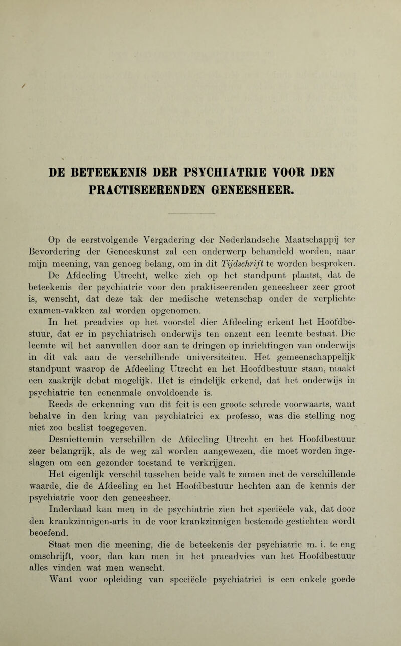 PRACTISEERENDEN GENEESHEER. Op de eerstvolgende Vergadering der Nederlandsche Maatschappij ter Bevordering der Geneeskunst zal een onderwerp behandeld worden, naar mijn meening, van genoeg belang, om in dit Tijdschrift te worden besproken. De Afdeeling Utrecht, welke zich op het standpunt plaatst, dat de beteekenis der psychiatrie voor den praktiseerenden geneesheer zeer groot is, wenscht, dat deze tak der medische wetenschap onder de verplichte examen-vakken zal worden opgenomen. In het preadvies op het voorstel dier Afdeeling erkent het Hoofdbe¬ stuur, dat er in psychiatrisch onderwijs ten onzent een leemte bestaat. Die leemte wil het aanvullen door aan te dringen op inrichtingen van onderwijs in dit vak aan de verschillende universiteiten. Het gemeenschappelijk standpunt waarop de Afdeeling Utrecht en het Hoofdbestuur staan, maakt een zaakrijk debat mogelijk. Het is eindelijk erkend, dat het onderwijs in psychiatrie ten eenenmale onvoldoende is. Reeds de erkenning van dit feit is een groote schrede voorwaarts, want behalve in den kring van psychiatrici ex professo, was die stelling nog niet zoo beslist toegegeven. Desniettemin verschillen de Afdeeling Utrecht en het Hoofdbestuur zeer belangrijk, als de weg zal worden aangewezen, die moet worden inge¬ slagen om een gezonder toestand te verkrijgen. Het eigenlijk verschil tusschen beide valt te zamen met de verschillende waarde, die de Afdeeling en het Hoofdbestuur hechten aan de kennis der psychiatrie voor den geneesheer. Inderdaad kan meu in de psychiatrie zien het speciëele vak, dat door den krankzinnigen-arts in de voor krankzinnigen bestemde gestichten wordt beoefend. Staat men die meening, die de beteekenis der psychiatrie m. i. te eng omschrijft, voor, dan kan men in het praeadvies van liet Hoofdbestuur alles vinden wat men wenscht. Want voor opleiding van speciëele psychiatrici is een enkele goede