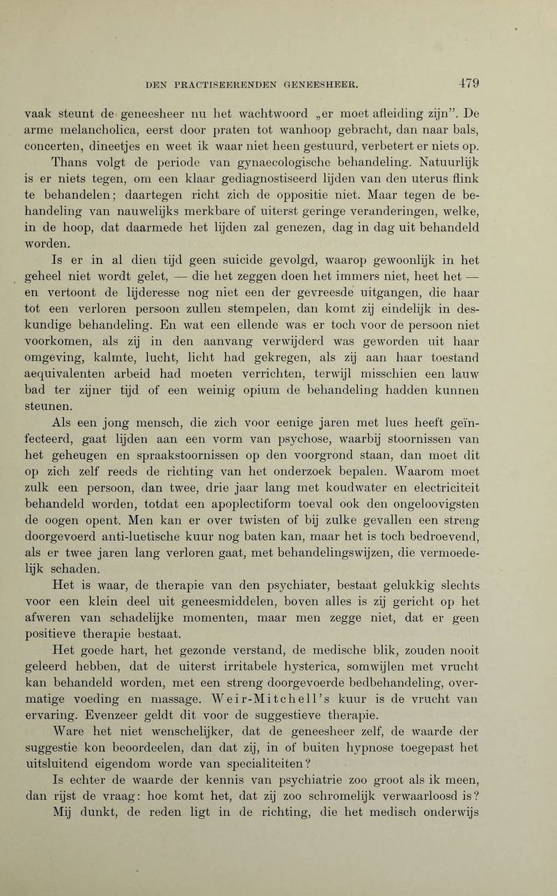 vaak steunt de geneesheer nu liet wachtwoord „er moet afleiding zijn”. De arme melancholica, eerst door praten tot wanhoop gebracht, dan naar bals, concerten, dineetjes en weet ik waar niet heen gestuurd, verbetert er niets op. Thans volgt de periode van gynaecologische behandeling. Natuurlijk is er niets tegen, om een klaar gediagnostiseerd lijden van den uterus flink te behandelen; daartegen richt zich de oppositie niet. Maar tegen de be¬ handeling van nauwelijks merkbare of uiterst geringe veranderingen, welke, in de hoop, dat daarmede het lijden zal genezen, dag in dag uit behandeld worden. Is er in al dien tijd geen suicide gevolgd, waarop gewoonlijk in het geheel niet wordt gelet, — die het zeggen doen het immers niet, heet het — en vertoont de lijderesse nog niet een der gevreesde uitgangen, die haar tot een verloren persoon zullen stempelen, dan komt zij eindelijk in des¬ kundige behandeling. En wat een ellende was er toch voor de persoon niet voorkomen, als zij in den aanvang verwijderd was geworden uit haar omgeving, kalmte, lucht, licht had gekregen, als zij aan haar toestand aequivalenten arbeid had moeten verrichten, terwijl misschien een lauw bad ter zijner tijd of een weinig opium de behandeling hadden kunnen steunen. Als een jong mensch, die zich voor eenige jaren met lues heeft geïn¬ fecteerd, gaat lijden aan een vorm van psychose, waarbij stoornissen van het geheugen en spraakstoornissen op den voorgrond staan, dan moet dit op zich zelf reeds de richting van het onderzoek bepalen. Waarom moet zulk een persoon, dan twee, drie jaar lang met koudwater en electriciteit behandeld worden, totdat een apoplectiform toeval ook den ongeloovigsten de oogen opent. Men kan er over twisten of bij zulke gevallen een streng doorgevoerd anti-luetische kuur nog baten kan, maar het is toch bedroevend, als er twee jaren lang verloren gaat, met behandelingswijzen, die vermoede¬ lijk schaden. Het is waar, de therapie van den psychiater, bestaat gelukkig slechts voor een klein deel uit geneesmiddelen, boven alles is zij gericht op het afweren van schadelijke momenten, maar men zegge niet, dat er geen positieve therapie bestaat. Het goede hart, het gezonde verstand, de medische blik, zouden nooit geleerd hebben, dat de uiterst irritabele hysterica, somwijlen met vrucht kan behandeld worden, met een streng doorgevoerde bedbehandeling, over¬ matige voeding en massage. Weir-Mitchell’s kuur is de vrucht van ervaring. Evenzeer geldt dit voor de suggestieve therapie. Ware het niet wenschelijker, dat de geneesheer zelf, de waarde der suggestie kon beoordeelen, dan dat zij, in of buiten hypnose toegepast het uitsluitend eigendom worde van specialiteiten? Is echter de waarde der kennis van psychiatrie zoo groot als ik meen, dan rijst de vraag: hoe komt het, dat zij zoo schromelijk verwaarloosd is? Mij dunkt, de reden ligt in de richting, die het medisch onderwijs
