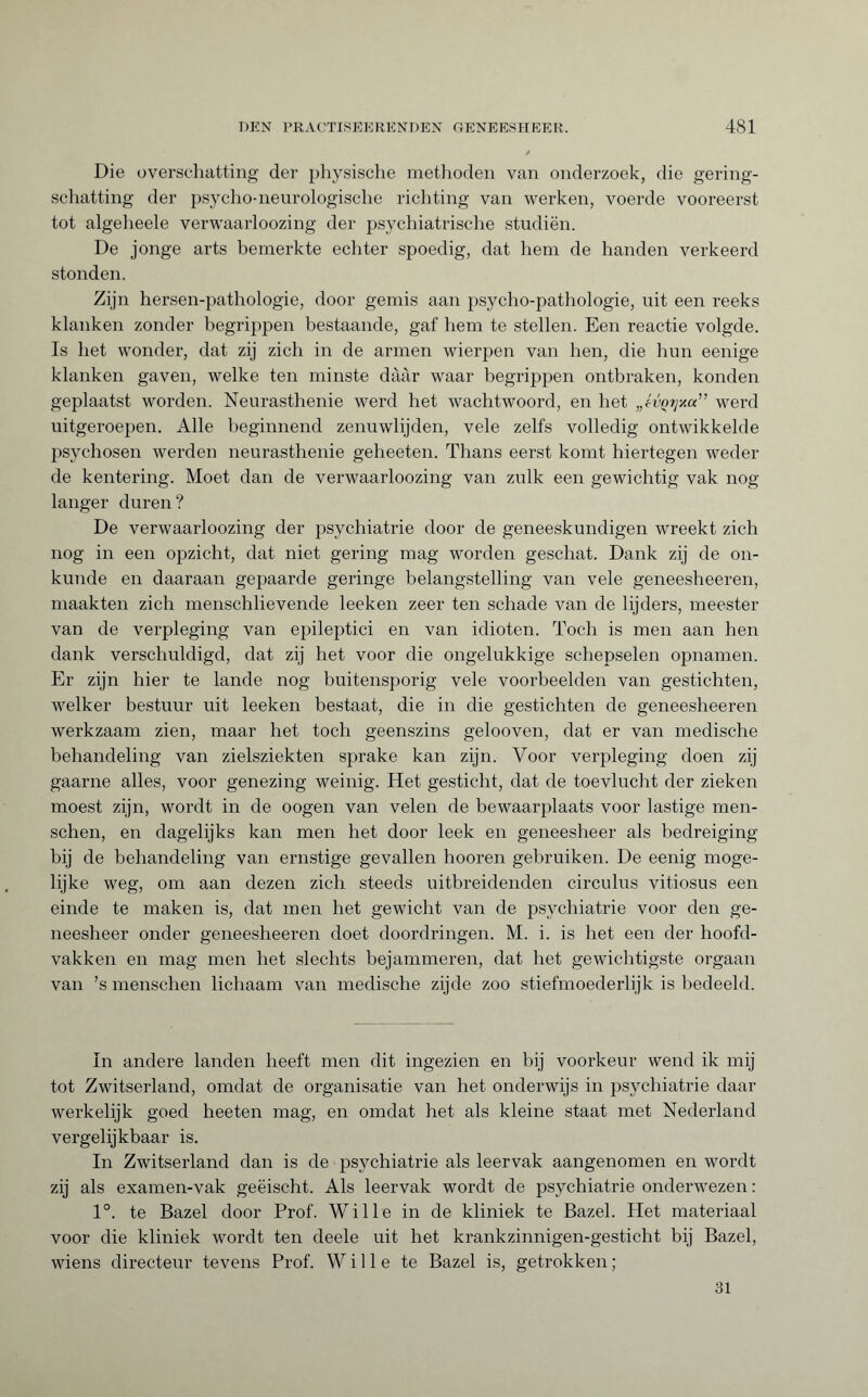 Die overschatting der physische methoden van onderzoek, die gering¬ schatting der psycho-neurologische richting van werken, voerde vooreerst tot algeheele verwaarloozing der psychiatrische studiën. De jonge arts bemerkte echter spoedig, dat hem de handen verkeerd stonden. Zijn hersen-pathologie, door gemis aan psycho-pathologie, uit een reeks klanken zonder begrippen bestaande, gaf hem te stellen. Een reactie volgde. Is het wonder, dat zij zich in de armen wierpen van hen, die hun eenige klanken gaven, welke ten minste dààr waar begrippen ontbraken, konden geplaatst worden. Neurasthenie werd het wachtwoord, en het „évçtjxa” werd uitgeroepen. Alle beginnend zenuwlijden, vele zelfs volledig ontwikkelde psychosen werden neurasthenie geheeten. Thans eerst komt hiertegen weder de kentering. Moet dan de verwaarloozing van zulk een gewichtig vak nog langer duren? De verwaarloozing der psychiatrie door de geneeskundigen wreekt zich nog in een opzicht, dat niet gering mag worden geschat. Dank zij de on¬ kunde en daaraan gepaarde geringe belangstelling van vele geneesheeren, maakten zich menschlievende leeken zeer ten schade van de lijders, meester van de verpleging van epileptici en van idioten. Toch is men aan hen dank verschuldigd, dat zij het voor die ongelukkige schepselen opnamen. Er zijn hier te lande nog buitensporig vele voorbeelden van gestichten, welker bestuur uit leeken bestaat, die in die gestichten de geneesheeren werkzaam zien, maar het toch geenszins gelooven, dat er van medische behandeling van zielsziekten sprake kan zijn. Voor verpleging doen zij gaarne alles, voor genezing weinig. Het gesticht, dat de toevlucht der zieken moest zijn, wordt in de oogen van velen de bewaarplaats voor lastige men- schen, en dagelijks kan men het door leek en geneesheer als bedreiging bij de behandeling van ernstige gevallen hooren gebruiken. De eenig moge¬ lijke weg, om aan dezen zich steeds uitbreidenden circulus vitiosus een einde te maken is, dat men het gewicht van de psychiatrie voor den ge¬ neesheer onder geneesheeren doet doordringen. M. i. is het een der hoofd¬ vakken en mag men het slechts bejammeren, dat het gewichtigste orgaan van ’s menschen lichaam van medische zijde zoo stiefmoederlijk is bedeeld. In andere landen heeft men dit ingezien en bij voorkeur wend ik mij tot Zwitserland, omdat de organisatie van het onderwijs in psychiatrie daar werkelijk goed heeten mag, en omdat het als kleine staat met Nederland vergelijkbaar is. In Zwitserland dan is de psychiatrie als leervak aangenomen en wordt zij als examen-vak geëischt. Als leervak wordt de psychiatrie onderwezen : 1°. te Bazel door Prof. Wille in de kliniek te Bazel. Het materiaal voor die kliniek wordt ten deele uit het krankzinnigen-gesticht bij Bazel, wiens directeur tevens Prof. Wille te Bazel is, getrokken ; 31
