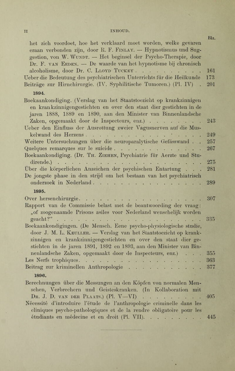 II INHOUD. Biz. liet zich voordoet, hoe het verklaard moet worden, welke gevaren eraan verbonden zijn, door R. F. Finlay. — Hypnotismus und Sug¬ gestion, von W. Wundt. — Het beginsel der Psycho-Therapie, door Dr. F. van Eeden. — De waarde van het hypnotisme bij chronisch alcoholisme, door Dr. C. Lloyd Tuckey.161 Ueber die Bedeutung des psychiatrischen Unterrichts für die Heilkunde 173 Beiträge zur Hirnchirurgie. (IV. Syphilitische Tumoren.) (PI. IV) . 201 1894. Boekaankondiging. (Verslag van het Staatstoezicht op krankzinnigen en krankzinnigengestichten en over den staat dier gestichten in de jaren 1888, 1889 en 1890, aan den Minister van Binnenlandsche Zaken, opgemaakt door de Inspecteurs, enz.).243 Ueber den Einfluss der Ausrottung zweier Vagusnerven auf die Mus¬ kelwand des Herzens.• . . . . 249 Weitere Untersuchungen über die neuroparalytische Gefässwand . . 257 Quelques remarques sur le suicide.267 Boekaankondiging. (Dr. Th. Ziehen, Psychiatrie für Aerzte und Stu- dirende.).275 Über die körperlichen Anzeichen der psychischen Entartung . . . 281 De jongste phase in den strijd om het bestaan van het psychiatrisch onderzoek in Nederland.289 1895. Over hersenchirurgie.307 Rapport van de Commissie belast met de beantwoording der vraag : „of zoogenaamde Prisons asiles voor Nederland wensehelijk worden geacht?” . Boekaankondigingen. (De Mensch. Eene psycho-physiologische studie, door J. M. L. Keuller. — Verslag van het Staatstoezicht op krank¬ zinnigen en krankzinnigengestichten en over den staat dier ge¬ stichten in de jaren 1891, 1892 en 1893, aan den Minister van Bin¬ nenlandsche Zaken, opgemaakt door de Inspecteurs, enz.) . . . 355 Les Nerfs trophiques.363 Beitrag zur kriminellen Anthropologie.377 1896. Berechnungen über die Messungen an den Köpfen von normalen Men¬ schen, Verbrechern und Geisteskranken. (In Kollaboration mit Dr. J. D. van der Plaats.) (PI. V—-VI).405 Nécessité d’introduire l’étude de l’anthropologie criminelle dans les cliniques psycho-pathologiques et de la rendre obligatoire pour les étudiants en médecine et en droit (PI. VII).445