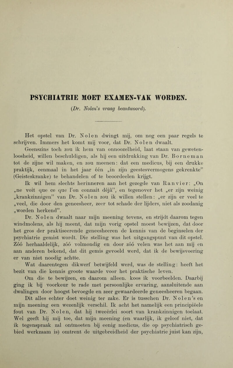 (Dr. Nolen’s vraag beantwoord). Het opstel van Dr. Nolen dwingt mij, om nog een paar regels te schrijven. Immers het komt mij voor, dat Dr. Nolen dwaalt. Geenszins toch zou ik hem van onnoozelheid, laat staan van geweten¬ loosheid, willen beschuldigen, als hij een uitdrukking van Dr. Borneman tot de zijne wil maken, en zou meenen : dat een medicus, bij een drukke praktijk, eenmaal in het jaar één „in zijn geestesvermogens gekrenkte” (Geisteskranke) te behandelen of te beoordeelen krijgt. Ik wil hem slechts herinneren aan het gezegde van Ran vier: „On „ne voit que ce que l’on connait déjà”, en tegenover het „er zijn weinig „krankzinnigen” van Dr. Nolen zou ik willen stellen: „er zijn er veelte „veel, die door den geneesheer, zeer tot schade der lijders, niet als zoodanig „worden herkend”. Dr. Nolen dwaalt naar mijn meening tevens, en strijdt daarom tegen windmolens, als hij meent, dat mijn vorig opstel moest bewijzen, dat door het gros der praktiseerende geneesheeren de kennis van de beginselen der psychiatrie gemist wordt. Die stelling was het uitgangspunt van dit opstel. Zóó herhaaldelijk, zóó volmondig' en door zóó velen was het aan mij en aan anderen bekend, dat dit gemis gevoeld werd, dat ik de bewijsvoering er van niet noodig achtte. Wat daarentegen dikwerf betwijfeld werd, was de stelling: heeft het bezit van die kennis groote waarde voor het praktische leven. Om die te bewijzen, en daarom alleen, koos ik voorbeelden. Daarbij ging ik bij voorkeur te rade met persoonlijke ervaring, aansluitende aan dwalingen door hoogst bevoegde en zeer gewaardeerde geneesheeren begaan. Dit alles echter doet weinig ter zake. Er is tusschen Dr. N o 1 e n ’s en mijn meening een wezenlijk verschil. Ik acht het namelijk een principiëele fout van Dr. Nolen, dat hij tweeërlei soort van krankzinnigen toelaat. Wel geeft hij mij toe, dat mijn meening (en waarlijk, ik geloof niet, dat ik tegenspraak zal ontmoeten bij eenig medicus, die op psychiatrisch ge¬ bied werkzaam is) omtrent de uitgebreidheid der psychiatrie juist kan zijn,