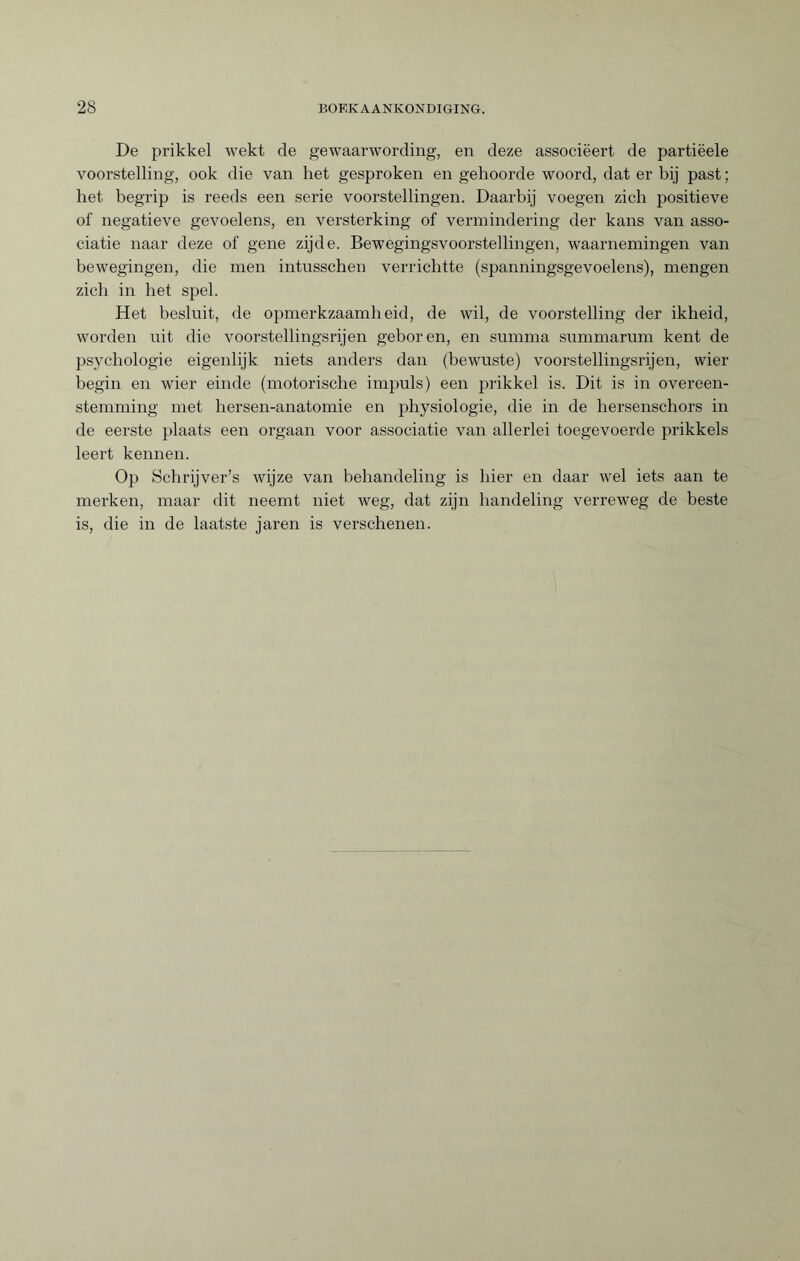 De prikkel wekt de gewaarwording, en deze associëert de partiëele voorstelling, ook die van het gesproken en gehoorde woord, dat er bij past ; het begrip is reeds een serie voorstellingen. Daarbij voegen zich positieve of negatieve gevoelens, en versterking of vermindering der kans van asso¬ ciatie naar deze of gene zijde. Bewegingsvoorstellingen, waarnemingen van bewegingen, die men intusschen verrichtte (spanningsgevoelens), mengen zich in het spel. Het besluit, de opmerkzaamheid, de wil, de voorstelling der ikheid, worden uit die voorstellingsrijen geboren, en summa summarum kent de psychologie eigenlijk niets anders dan (bewuste) voorstellingsrijen, wier begin en wier einde (motorische impuls) een prikkel is. Dit is in overeen¬ stemming met hersen-anatomie en physiologie, die in de hersenschors in de eerste plaats een orgaan voor associatie van allerlei toegevoerde prikkels leert kennen. Op Schrijver’s wijze van behandeling is hier en daar wel iets aan te merken, maar dit neemt niet weg, dat zijn handeling verreweg de beste is, die in de laatste jaren is verschenen.