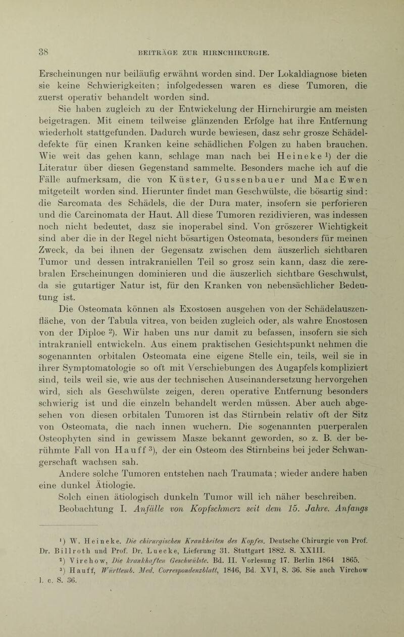 Erscheinungen nur beiläufig erwähnt worden sind. Der Lokaldiagnose bieten sie keine Schwierigkeiten ; infolgedessen waren es diese Tumoren, die zuerst operativ behandelt worden sind. Sie haben zugleich zu der Entwickelung der Hirnchirurgie am meisten beigetragen. Mit einem teilweise glänzenden Erfolge hat ihre Entfernung wiederholt stattgefunden. Dadurch wurde bewiesen, dasz sehr grosze Schädel¬ defekte für einen Kranken keine schädlichen Folgen zu haben brauchen. Wie weit das gehen kann, schlage man nach bei Heineke1) der die Literatur über diesen Gegenstand sammelte. Besonders mache ich auf die Fälle aufmerksam, die von Küster, Gussenbauer und Mac Ewen mitgeteilt worden sind. Liierunter findet man Geschwülste, die bösartig sind : die Sarcomata des Schädels, die der Dura mater, insofern sie perforieren und die Carcinomata der Haut. All diese Tumoren rezidivieren, was indessen noch nicht bedeutet, dasz sie inoperabel sind. Von gröszerer Wichtigkeit sind aber die in der Regel nicht bösartigen Osteomata, besonders für meinen Zweck, da bei ihnen der Gegensatz zwischen dem äuszerlich sichtbaren Tumor und dessen intrakraniellen Teil so grosz sein kann, dasz die zere¬ bralen Erscheinungen dominieren und die äuszerlich sichtbare Geschwulst, da sie gutartiger Natur ist, für den Kranken von nebensächlicher Bedeu¬ tung ist. Die Osteomata können als Exostosen ausgehen von der Schädelauszen- fläche, von der Tabula vitrea, von beiden zugleich oder, als wahre Enostosen von der Diploe 2). Wir haben uns nur damit zu befassen, insofern sie sich intrakraniell entwickeln. Aus einem praktischen Gesichtspunkt nehmen die sogenannten orbitalen Osteomata eine eigene Stelle ein, teils, weil sie in ihrer Symptomatologie so oft mit Verschiebungen des Augapfels kompliziert sind, teils weil sie, wie aus der technischen Auseinandersetzung hervorgehen wird, sich als Geschwülste zeigen, deren operative Entfernung besonders schwierig ist und die einzeln behandelt werden müssen. Aber auch abge¬ sehen von diesen orbitalen Tumoren ist das Stirnbein relativ oft der Sitz von Osteomata, die nach innen wuchern. Die sogenannten puerperalen Osteophyten sind in gewissem Masze bekannt geworden, so z. B. der be¬ rühmte Fall von Hauff 3), der ein Osteom des Stirnbeins bei jeder Schwan¬ gerschaft wachsen sah. Andere solche Tumoren entstehen nach Traumata; wieder andere haben eine dunkel Ätiologie. Solch einen ätiologisch dunkeln Tumor will ich näher beschreiben. Beobachtung I. Anfälle von Kopfschmerz seit dem 15. Jahve. Anfangs 1 ) W. Heineke. hie chirurgischen Krankheiten des Kopfes. Deutsche Chirurgie von Prof. Dr. Billroth und Prof. Dr. Luecke, Lieferung 31. Stuttgart 1882. S. XXIII. 2) Virchow, Die krankhaften Geschwülste. Bd. II. Vorlesung 17. Berlin 1864 1865. 3) Hauff, Württenib. Med. Correspondenzhlatt, 1846, Bd. XVI, S. 36. Sie auch Virchow 1. c. S. 36.