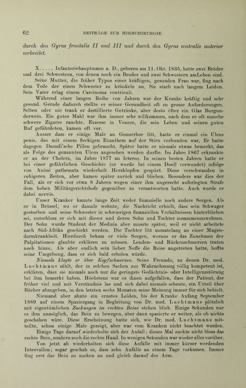 durch den Gyrus frontalis II und III und durch den Gyrus centralis anterior verbreitet. X. . . . , Infanteriehauptmann a. D., geboren am 11. Okt. 1835, hatte zwei Brüder und drei Schwestern, von denen noch ein Bruder und zwei Schwestern amLeben sind. Seine Mutter, die früher Typus einer kräftigen, gesunden Frau war, fing nach dem Tode der einen Schwester zu kränkeln an, Sie starb nach langem Leiden. Sein Vater erlag einem Carcinoma ventriculi. Während einer langen Reihe von Jahren war der Kranke kräftig und sehr gesund. Gerade dadurch stellte er seiner Gesundheit oft zu grosze Anforderungen. Selten oder nie trank er destillierte Getränke, aber desto öfter ein Glas Burgun¬ derwein. Ein gutes Mahl war ihm immer sehr willkommen, nach dem er oft manche schwere Zigarre rauchte. Exzesse in Venere, die sein Leben und seinen guten Ruf gefährdeten, kamen oft vor. Auszer dasz er einige Male an Gonorrhoe litt, hatte er einmal ein Ulcus penis, das mit einem fleckigen Exanthem auf der Stirn verbunden war. Er hatte dagegen llzondi’sche Pillen gebraucht. Später hatte er niemals etwas bemerkt, das als Folge des genannten Ulcus angesehen werden durfte. Im Jahre 1867 erkrankte er an der Cholera, im Jahre 1877 an Icterus. In seinen besten Jahren hatte er bei einer gefährlichen Geschichte (er wurde bei einem Duell verwundet) infolge von Animi pathemata wiederholt Herzklopfen gespürt. Diese verschwanden in ruhigeren Zeiten, aber kamen später zurück und blieben. Besonders war dies der Fall, als er sich vor etwa 8 Jahren wegen einer ihm ungerecht auferlegten Strafe dem hohen Militärgerichtshofe gegenüber zu verantworten hatte. Auch wurde er dabei nervös. Unser Kranker kannte lange Zeit weder finanzielle noch andere Sorgen. Als er in Brüssel, wo er damals wohnte, die Nachricht erhielt, dasz sein Schwager gestorben und seine Schwester in schwierigen finanziellen Verhältnissen hinterblieben sei, entschlosz er sich mit dieser und deren Sohn und Tochter zusammenzuwohnen. Der Sohn wurde Student der Medizin aber rnuszte später, weil er nicht arbeitete nach Süd-Afrika geschickt werden. Die Tochter litt monatelang an einer Magen¬ darmkrankheit. Hierdurch bekam er viele Sorgen, woraus er das Zunehmen der Palpitationen glaubte erklären zu müssen. Lenden- und Rückenschmerzen traten noch hinzu. Als aber endlich sein lieber Neffe die Reise angetreten hatte, hoffte seine Umgebung, dasz er sich bald erholen würde. Niemals Tclayte er über Kopfschmerzen. Seine Freunde, zu denen Dr. med. Luchtmans zählt, der in solchen Sachen zur Wahrnehmung völlig kompetent ist, erklären, dasz sie niemals auch nur die geringste Gedächtnis- oder Intelligenzstörung bei ihm bemerkt haben. Höchstens war es ihnen aufgefallen, dasz der Patient, der früher viel und mit Verständnis las und sich dabei niemals scheute, ein Urteil über Bücher abzugeben, in den letzten sechs Monaten seine Meinuug immer für sich behielt. Niemand aber ahnte ein ernstes Leiden, bis der Kranke Anfang September 1889 auf einem Spaziergang in Begleitung von Dr. med. Lucht mans plötzlich mit eigentümlichen ZucTcunyen im rechten Beine stehen blieb. Einige Sekunden war es ihm unmöglich, das Bein zu bewegen, aber dann spazierte er weiter, als ob nichts geschehen wäre. Diese Erscheinung hatte sich, wie Dr. med. Luchtmans mit¬ teilte, schon einige Male gezeigt, aber war vom Kranken nicht beachtet worden. Einige Tage darauf .wiederholte sich der Anfall ; dieses Mal zuckte nicht blosz das rechte Bein, sondern auch die rechte Hand. In wenigen Sekunden war wieder alles vorüber. Von jetzt ab wiederholten sich diese Anfälle mit immer kürzer werdenden Intervallen; sogar geschah es, dasz zehn Anfälle an einem Tage vorkamen. Immer fing erst das Bein zn zucken an und gleich darauf der Arm.