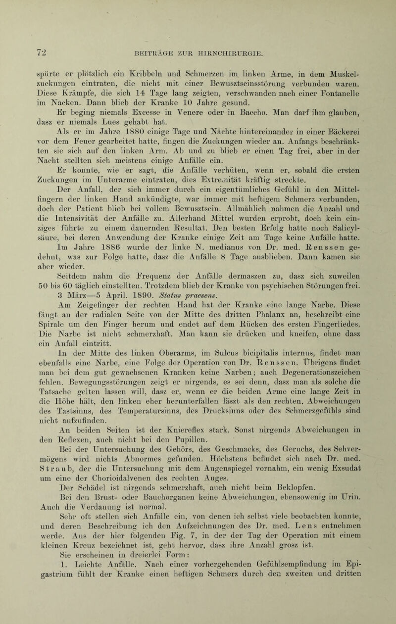 spürte er plötzlich ein Kribbeln und Schmerzen im linken Arme, in dem Muskel¬ zuckungen eintraten, die nicht mit einer Bewusztseinsstörung verbunden waren. Diese Krämpfe, die sich 14 Tage lang zeigten, verschwanden nach einer Fontanelle im Nacken. Dann blieb der Kranke 10 Jahre gesund. Er beging niemals Excesse in Yenere oder in Baccho. Man darf ihm glauben, dasz er niemals Lues gehabt hat. Als er im Jahre 1S80 einige Tage und Nächte hintereinander in einer Bäckerei vor dem Feuer gearbeitet hatte, fingen die Zuckungen wieder an. Anfangs beschränk¬ ten sie sich auf den linken Arm. Ab und zu blieb er einen Tag frei, aber in der Nacht stellten sich meistens einige Anfälle ein. Er konnte, wie er sagt, die Anfälle verhüten, wenn er, sobald die ersten Zuckungen im Unterarme eintraten, dies Extremität kräftig streckte. Der Anfall, der sich immer durch ein eigentümliches Glefühl in den Mittel¬ fingern der linken Hand ankündigte, war immer mit heftigem Schmerz verbunden, doch der Patient blieb bei vollem Bewusztsein. Allmählich nahmen die Anzahl und die Intensivität der Anfälle zu. Allerhand Mittel wurden erprobt, doch kein ein¬ ziges führte zu einem dauernden Resultat. Den besten Erfolg hatte noch Salicyl- säure, bei deren Anwendung der Kranke einige Zeit am Tage keine Anfälle hatte. Im Jahre 1886 wurde der linke N. medianus von Dr. med. Rens sen ge¬ dehnt, was zur Folge hatte, dasz die Anfälle 8 Tage ausblieben. Dann kamen sie aber wieder. Seitdem nahm die Frequenz der Anfälle dermaszen zu, dasz sich zuweilen 50 bis 60 täglich einstellten. Trotzdem blieb der Kranke von psychischen Störungen frei. 3 März—5 April. 1890. Status praesens. Am Zeigefinger der rechten Hand hat der Kranke eine lange Narbe. Diese fängt an der radialen Seite von der Mitte des dritten Phalanx an, beschreibt eine Spirale um den Finger herum und endet auf dem Rücken des ersten Fingerliedes. Die Narbe ist nicht schmerzhaft. Man kann sie drücken und kneifen, ohne dasz ein Anfall eintritt. In der Mitte des linken Oberarms, im Sulcus bicipitalis internus, findet man ebenfalls eine Narbe, eine Folge der Operation von Dr. Renssen. Übrigens findet man bei dem gut gewachsenen Kranken keine Narben ; auch Degenerationszeichen fehlen. Bewegungsstörungen zeigt er nirgends, es sei denn, dasz man als solche die Tatsache gelten lassen will, dasz er, wenn er die beiden Arme eine lange Zeit in die Höhe hält, den linken eher herunterfallen läszt als den rechten. Abweichungen des Tastsinns, des Temperatursinns, des Drucksinns oder des Schmerzgefühls sind nicht aufzufinden. An beiden Seiten ist der Kniereflex stark. Sonst nirgends Abweichungen in den Reflexen, auch nicht bei den Pupillen. Bei der Untersuchung des Gehörs, des Geschmacks, des Geruchs, des Sehver¬ mögens wird nichts Abnormes gefunden. Höchstens befindet sich nach Dr. med. Straub, der die Untersuchung mit dem Augenspiegel vornahm, ein wenig Exsudat um eine der Chorioidalvenen des rechten Auges. Der Schädel ist nirgends schmerzhaft, auch nicht beim Beklopfen. Bei den Brust- oder Bauchorganen keine Abweichungen, ebensowenig im Urin. Auch die Verdauung ist normal. Sehr oft stellen sich Anfälle ein, von denen ich selbst viele beobachten konnte, und deren Beschreibung ich den Aufzeichnungen des Dr. med. Lens entnehmen werde. Aus der hier folgenden Fig. 7, in der der Tag der Operation mit einem kleinen Kreuz bezeichnet ist, geht hervor, dasz ihre Anzahl grosz ist. Sie erscheinen in dreierlei Form: 1. Leichte Anfälle. Nach einer vorhergehenden Gefühlsempfindung im Epi¬ gastrium fühlt der Kranke einen heftigen Schmerz durch den zweiten und dritten