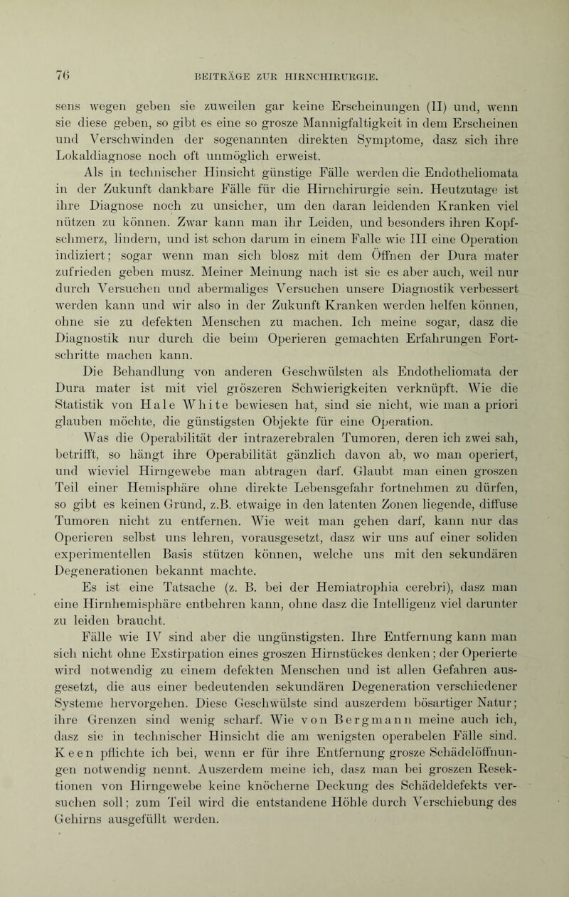 sens wegen geben sie zuweilen gar keine Erscheinungen (II) und, wenn sie diese geben, so gibt es eine so grosze Mannigfaltigkeit in dem Erscheinen und Verschwinden der sogenannten direkten Symptome, dasz sich ihre Lokaldiagnose noch oft unmöglich erweist. Als in technischer Hinsicht günstige Fälle werden die Endotheliomata in der Zukunft dankbare Fälle für die Hirnchirurgie sein. Heutzutage ist ihre Diagnose noch zu unsicher, um den daran leidenden Kranken viel nützen zu können. Zwar kann man ihr Leiden, und besonders ihren Kopf¬ schmerz, lindern, und ist schon darum in einem Falle wie III eine Operation indiziert; sogar wenn man sich blosz mit dem Öffnen der Dura mater zufrieden geben musz. Meiner Meinung nach ist sie es aber auch, weil nur durch Versuchen und abermaliges Versuchen unsere Diagnostik verbessert werden kann und wir also in der Zukunft Kranken werden helfen können, ohne sie zu defekten Menschen zu machen. Ich meine sogar, dasz die Diagnostik nur durch die beim Operieren gemachten Erfahrungen Fort¬ schritte machen kann. Die Behandlung von anderen Geschwülsten als Endotheliomata der Dura mater ist mit viel gröszeren Schwierigkeiten verknüpft. Wie die Statistik von Haie White bewiesen hat, sind sie nicht, wie man a priori glauben möchte, die günstigsten Objekte für eine Operation. Was die Operabilität der intrazerebralen Tumoren, deren ich zwei sah, betrifft, so hängt ihre Operabilität gänzlich davon ab, wo man operiert, und wieviel Hirngewebe man abtragen darf. Glaubt man einen groszen Teil einer Hemisphäre ohne direkte Lebensgefahr fortnehmen zu dürfen, so gibt es keinen Grund, z.B. etwaige in den latenten Zonen liegende, diffuse Tumoren nicht zu entfernen. Wie weit man gehen darf, kann nur das Operieren selbst uns lehren, vorausgesetzt, dasz wir uns auf einer soliden experimentellen Basis stützen können, welche uns mit den sekundären Degenerationen bekannt machte. Es ist eine Tatsache (z. B. bei der Hemiatrophia cerebri), dasz man eine Hirnhemisphäre entbehren kann, ohne dasz die Intelligenz viel darunter zu leiden braucht. Fälle wie IV sind aber die ungünstigsten. Ihre Entfernung kann man sich nicht ohne Exstirpation eines groszen Hirnstückes denken; der Operierte wird notwendig zu einem defekten Menschen und ist allen Gefahren aus¬ gesetzt, die aus einer bedeutenden sekundären Degeneration verschiedener Systeme bervorgehen. Diese Geschwülste sind auszerdem bösartiger Natur; ihre Grenzen sind wenig scharf. Wie von Bergmann meine auch ich, dasz sie in technischer Hinsicht die am wenigsten operabelen Fälle sind. Keen pflichte ich bei, wenn er für ihre Entfernung grosze Schädelöffnun¬ gen notwendig nennt. Auszerdem meine ich, dasz man bei groszen Resek¬ tionen von Hirngewebe keine knöcherne Deckung des Schädeldefekts ver¬ suchen soll ; zum Teil wird die entstandene Höhle durch Verschiebung des Gehirns ausgefüllt werden.