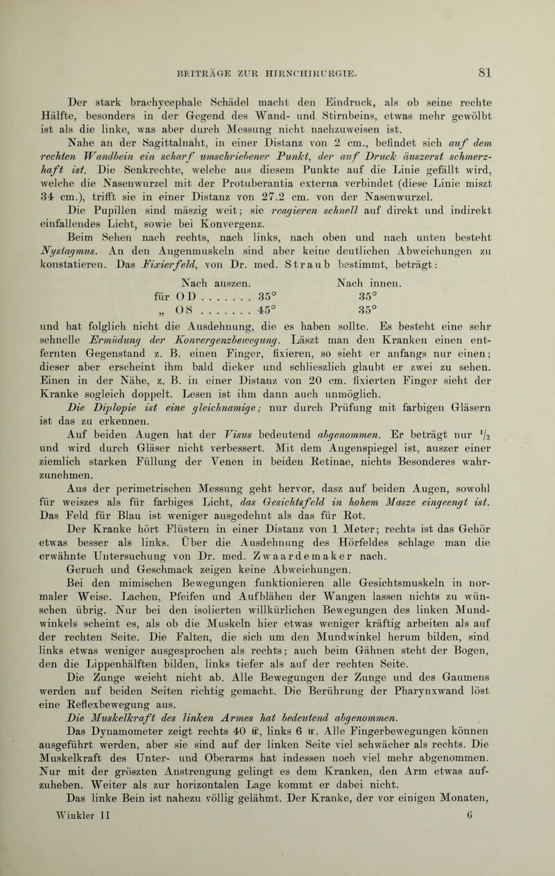 Der stark brachycéphale Schädel macht den Eindruck, als ob seine rechte Hälfte, besonders in der Gegend des Wand- und Stirnbeins, etwas mehr gewölbt ist als die linke, was aber durch Messung nicht nachzuweisen ist. Nahe an der Sagittalnabt, in einer Distanz von 2 cm., befindet sich auf dem rechten Wandbein ein scharf umschriebener Punkt, der auf Druck äuszerst schmerz¬ haft ist. Die Senkrechte, welche aus diesem Punkte auf die Linie gefällt wird, welche die Nasenwurzel mit der Protuberantia externa verbindet (diese Linie miszt 34 cm.), trifft sie in einer Distanz von 27.2 cm. von der Nasenwurzel. Die Pupillen sind mäszig weit; sie reagieren schnell auf direkt und indirekt einfallendes Licht, sowie bei Konvergenz. Beim Sehen nach rechts, nach links, nach oben und nach unten besteht Ngstagmus. An den Augenmuskeln sind aber keine deutlichen Abweichungen zu konstatieren. Das Fixierfeld, von Dr. med. Straub bestimmt, beträgt: Nach auszen. Nach innen. für OD.35° 35° „ OS.45° 35° und hat folglich nicht die Ausdehnung, die es haben sollte. Es besteht eine sehr schnelle Ermüdung der Konvergenzbewegung. Läszt man den Kranken einen ent¬ fernten Gegenstand z. B. einen Finger, fixieren, so sieht er anfangs nur einen ; dieser aber erscheint ihm bald dicker und schlieszlich glaubt er zwei zu sehen. Einen in der Nähe, z. B. in einer Distanz von 20 cm. fixierten Finger sieht der Kranke sogleich doppelt. Lesen ist ihm dann auch unmöglich. Die Diplopie ist eine gleichnamige ; nur durch Prüfung mit farbigen Gläsern ist das zu erkennen. Auf beiden Augen hat der Visus bedeutend abgenommen. Er beträgt nur % und wird durch Gläser nicht verbessert. Mit dem Augenspiegel ist, auszer einer ziemlich starken Füllung der Venen in beiden Retinae, nichts Besonderes wahr¬ zunehmen. Aus der perimetrischen Messung geht hervor, dasz auf beiden Augen, sowohl für weiszes als für farbiges Licht, das Gesichtsfeld in hohem Masze eingeengt ist. Das Feld für Blau ist weniger ausgedehnt als das für Rot. Der Kranke hört Flüstern in einer Distanz von 1 Meter; rechts ist das Gehör etwas besser als links. Über die Ausdehnung des Hörfeldes schlage man die erwähnte Untersuchung von Dr. med. Zwaardemaker nach. Geruch und Geschmack zeigen keine Abweichungen. Bei den mimischen Bewegungen funktionieren alle Gesichtsmuskeln in nor¬ maler Weise. Lachen, Pfeifen und Aufblähen der Wangen lassen nichts zu wün¬ schen übrig. Nur bei den isolierten willkürlichen Bewegungen des linken Mund¬ winkels scheint es, als ob die Muskeln hier etwas weniger kräftig arbeiten als auf der rechten Seite. Die Falten, die sich um den Mundwinkel herum bilden, sind links etwas weniger ausgesprochen als rechts; auch beim Gähnen steht der Bogen, den die Lippenhälften bilden, links tiefer als auf der rechten Seite. Die Zunge weicht nicht ab. Alle Bewegungen der Zunge und des Gaumens werden auf beiden Seiten richtig gemacht. Die Berührung der Pharynxwand löst eine Reflexbewegung aus. Die Muskelkraft des linken Armes hat bedeutend abgenommen. Das Dynamometer zeigt rechts 40 ff:, links 6 u\ Alle Fingerbewegungen können ausgeführt werden, aber sie sind auf der linken Seite viel schwächer als rechts. Die Muskelkraft des Unter- und Oberarms hat indessen noch viel mehr abgenommen. Nur mit der gröszten Anstrengung gelingt es dem Kranken, den Arm etwas auf¬ zuheben. Weiter als zur horizontalen Lage kommt er dabei nicht. Das linke Bein ist nahezu völlig gelähmt. Der Kranke, der vor einigen Monaten, Winkler II fi