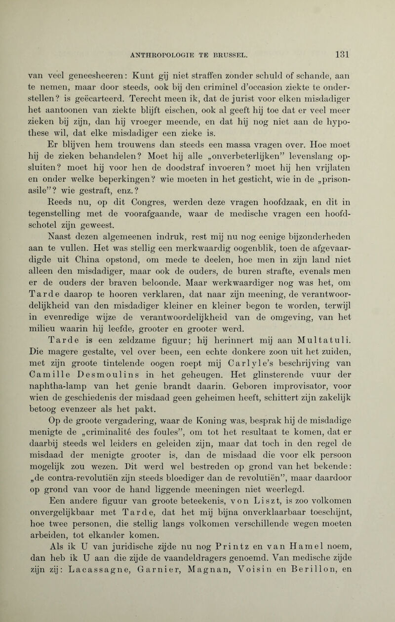 van veel geneesheeren : Kunt gij niet straffen zonder schuld of schande, aan te nemen, maar door steeds, ook bij den criminel d’occasion ziekte te onder¬ stellen? is geëcarteerd. Terecht meen ik, dat de jurist voor eiken misdadiger het aantoonen van ziekte blijft eischen, ook al geeft hij toe dat er veel meer zieken bij zijn, dan hij vroeger meende, en dat hij nog niet aan de hypo¬ these wil, dat elke misdadiger een zieke is. Er blijven hem trouwens dan steeds een massa vragen over. Hoe moet hij de zieken behandelen? Moet hij alle „onverbeterlijken” levenslang op¬ sluiten? moet hij voor hen de doodstraf invoeren? moet hij hen vrijlaten en onder welke beperkingen? wie moeten in het gesticht, wie in de „prison- asile”? wie gestraft, enz.? Reeds nu, op dit Congres, werden deze vragen hoofdzaak, en dit in tegenstelling met de voorafgaande, waar de medische vragen een hoofd¬ schotel zijn geweest. Naast dezen algemeenen indruk, rest mij nu nog eenige bijzonderheden aan te vullen. Het was stellig een merkwaardig oogenblik, toen de afgevaar¬ digde uit China opstond, om mede te deelen, hoe men in zijn land niet alleen den misdadiger, maar ook de ouders, de buren strafte, evenals men er de ouders der braven beloonde. Maar wrerkwaardiger nog was het, om Tarde daarop te hooren verklaren, dat naar zijn meening, de verantwoor¬ delijkheid van den misdadiger kleiner en kleiner begon te worden, terwijl in evenredige wijze de verantwoordelijkheid van de omgeving, van het milieu waarin hij leefde, grooter en grooter werd. Tarde is een zeldzame figuur; hij herinnert mij aan Multatuli. Die magere gestalte, vel over been, een echte donkere zoon uit het zuiden, met zijn groote tintelende oogen roept mij Carlyle’s beschrijving van Camille Desmoulins in het geheugen. Het glinsterende vuur der naphtha-lamp van het genie brandt daarin. Geboren improvisator, voor wien de geschiedenis der misdaad geen geheimen heeft, schittert zijn zakelijk betoog evenzeer als het pakt. Op de groote vergadering, waar de Koning was, besprak hij de misdadige menigte de „criminalité des foules”, om tot het resultaat te komen, dat er daarbij steeds wel leiders en geleiden zijn, maar dat toch in den regel de misdaad der menigte grooter is, dan de misdaad die voor elk persoon mogelijk zou wezen. Dit werd wel bestreden op grond van het bekende : „de contra-revolutiën zijn steeds bloediger dan de revolutiën”, maar daardoor op grond van voor de hand liggende meeningen niet weerlegd. Een andere figuur van groote beteekenis, von Liszt, is zoo volkomen onvergelijkbaar met Tarde, dat het mij bijna onverklaarbaar toeschijnt, hoe twee personen, die stellig langs volkomen verschillende wegen moeten arbeiden, tot elkander komen. Als ik U van juridische zijde nu nog Printz en van Hamel noem, dan heb ik U aan die zijde de vaandeldragers genoemd. Van medische zijde zijn zij : Lacassagne, Garnier, Magnan, Voisin en Beri 11 on, en