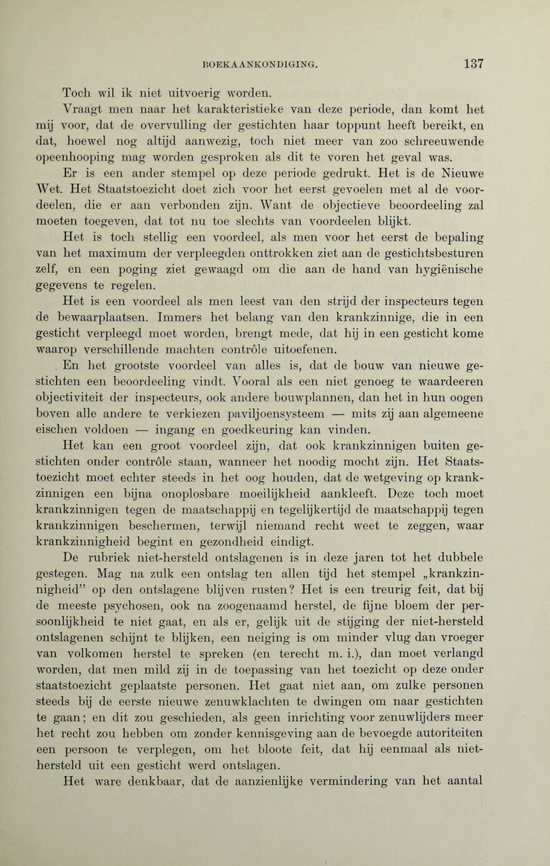 Toch wil ik niet uitvoerig worden. Vraagt men naar het karakteristieke van deze periode, dan komt het mij voor, dat de overvulling der gestichten haar toppunt heeft bereikt, en dat, hoewel nog altijd aanwezig, toch niet meer van zoo schreeuwende opeenhooping mag worden gesproken als dit te voren het geval was. Er is een ander stempel op deze periode gedrukt. Het is de Nieuwe Wet. Het Staatstoezicht doet zich voor het eerst gevoelen met al de voor- deelen, die er aan verbonden zijn. Want de objectieve beoordeeling zal moeten toegeven, dat tot nu toe slechts van voordeelen blijkt. Het is toch stellig een voordeel, als men voor het eerst de bepaling van het maximum der verpleegden onttrokken ziet aan de gestichtsbesturen zelf, en een poging ziet gewaagd om die aan de hand van hygiënische gegevens te regelen. Het is een voordeel als men leest van den strijd der inspecteurs tegen de bewaarplaatsen. Immers het belang van den krankzinnige, die in een gesticht verpleegd moet worden, brengt mede, dat hij in een gesticht kome waarop verschillende machten controle uitoefenen. En het grootste voordeel van alles is, dat de bouw van nieuwe ge¬ stichten een beoordeeling vindt. Vooral als een niet genoeg te waardeeren objectiviteit der inspecteurs, ook andere bouwplannen, dan het in hun oogen boven alle andere te verkiezen paviljoensysteem — mits zij aan algemeene eischen voldoen — ingang en goedkeuring kan vinden. Het kan een groot voordeel zijn, dat ook krankzinnigen buiten ge¬ stichten onder controle staan, wanneer het noodig mocht zijn. Het Staats¬ toezicht moet echter steeds in het oog houden, dat de wetgeving op krank¬ zinnigen een bijna onoplosbare moeilijkheid aankleeft. Deze toch moet krankzinnigen tegen de maatschappij en tegelijkertijd de maatschappij tegen krankzinnigen beschermen, terwijl niemand recht weet te zeggen, waar krankzinnigheid begint en gezondheid eindigt. De rubriek niet-hersteld ontslagenen is in deze jaren tot het dubbele gestegen. Mag na zulk een ontslag ten allen tijd het stempel „krankzin¬ nigheid” op den ontslagene blijven rusten? Het is een treurig feit, dat bij de meeste psychosen, ook na zoogenaamd herstel, de fijne bloem der per¬ soonlijkheid te niet gaat, en als er, gelijk uit de stijging der niet-hersteld ontslagenen schijnt te blijken, een neiging is om minder vlug dan vroeger van volkomen herstel te spreken (en terecht m. i.), dan moet verlangd worden, dat men mild zij in de toepassing van het toezicht op deze onder staatstoezicht geplaatste personen. Het gaat niet aan, om zulke personen steeds bij de eerste nieuwe zenuwklachten te dwingen om naar gestichten te gaan; en dit zou geschieden, als geen inrichting voor zenuwlijders meer het recht zou hebben om zonder kennisgeving aan de bevoegde autoriteiten een persoon te verplegen, om het bloote feit, dat hij eenmaal als niet- hersteld uit een gesticht werd ontslagen. Het ware denkbaar, dat de aanzienlijke vermindering van het aantal