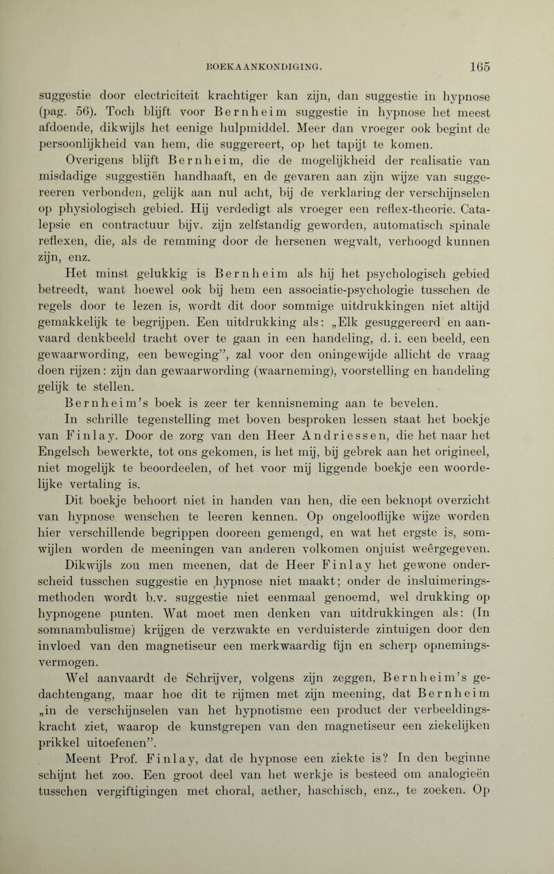 suggestie door electriciteit krachtiger kan zijn, dan suggestie in hypnose (pag. 56). Toch blijft voor Bernheim suggestie in hypnose het meest afdoende, dikwijls het eenige hulpmiddel. Meer dan vroeger ook begint de persoonlijkheid van hem, die suggereert, op het tapijt te komen. Overigens blijft Bernheim, die de mogelijkheid der realisatie van misdadige suggestiën handhaaft, en de gevaren aan zijn wijze van sugge- reeren verbonden, gelijk aan nul acht, bij de verklaring der verschijnselen op physiologisch gebied. Hij verdedigt als vroeger een reflex-theorie. Cata¬ lepsie en contractuur bijv. zijn zelfstandig geworden, automatisch spinale reflexen, die, als de remming door de hersenen wegvalt, verhoogd kunnen zijn, enz. Het minst gelukkig is Bernheim als hij het psychologisch gebied betreedt, want hoewel ook hij hem een associatie-psychologie tusschen de regels door te lezen is, wordt dit door sommige uitdrukkingen niet altijd gemakkelijk te begrijpen. Een uitdrukking als: „Elk gesuggereerd en aan¬ vaard denkbeeld tracht over te gaan in een handeling, d. i. een beeld, een gewaarwording, een beweging”, zal voor den oningewijde allicht de vraag doen rijzen: zijn dan gewaarwording (waarneming), voorstelling en handeling gelijk te stellen. Bernheim’s boek is zeer ter kennisneming aan te bevelen. In schrille tegenstelling met boven besproken lessen staat het boekje van F i n 1 a y. Door de zorg van den Heer Andriessen, die het naar het Engelsch bewerkte, tot ons gekomen, is het mij, bij gebrek aan het origineel, niet mogelijk te beoordeelen, of het voor mij liggende boekje een woorde¬ lijke vertaling is. Dit boekje behoort niet in handen van hen, die een beknopt overzicht van hypnose wenschen te leeren kennen. Op ongelooflijke wijze worden hier verschillende begrippen dooreen gemengd, en wat het ergste is, som¬ wijlen worden de meeningen van anderen volkomen onjuist weêrgegeven. Dikwijls zou men meenen, dat de Heer Finlay het gewone onder¬ scheid tusschen suggestie en hypnose niet maakt; onder de insluimerings- methoden wordt b.v. suggestie niet eenmaal genoemd, wel drukking op hypnogene punten. Wat moet men denken van uitdrukkingen als: (In somnambulisme) krijgen de verzwakte en verduisterde zintuigen door den invloed van den magnetiseur een merkwaardig fijn en scherp opnemings- vermogen. Wel aanvaardt de Schrijver, volgens zijn zeggen, Bernheim’s ge¬ dachtengang, maar hoe dit te rijmen met zijn meening, dat Bernheim „in de verschijnselen van het hypnotisme een product der verbeeldings¬ kracht ziet, waarop de kunstgrepen van den magnetiseur een ziekelijken prikkel uitoefenen”. Meent Prof. Einlay, dat de hypnose een ziekte is? In den beginne schijnt het zoo. Een groot deel van het werkje is besteed om analogieën tusschen vergiftigingen met choral, aether, haschisch, enz., te zoeken. Op