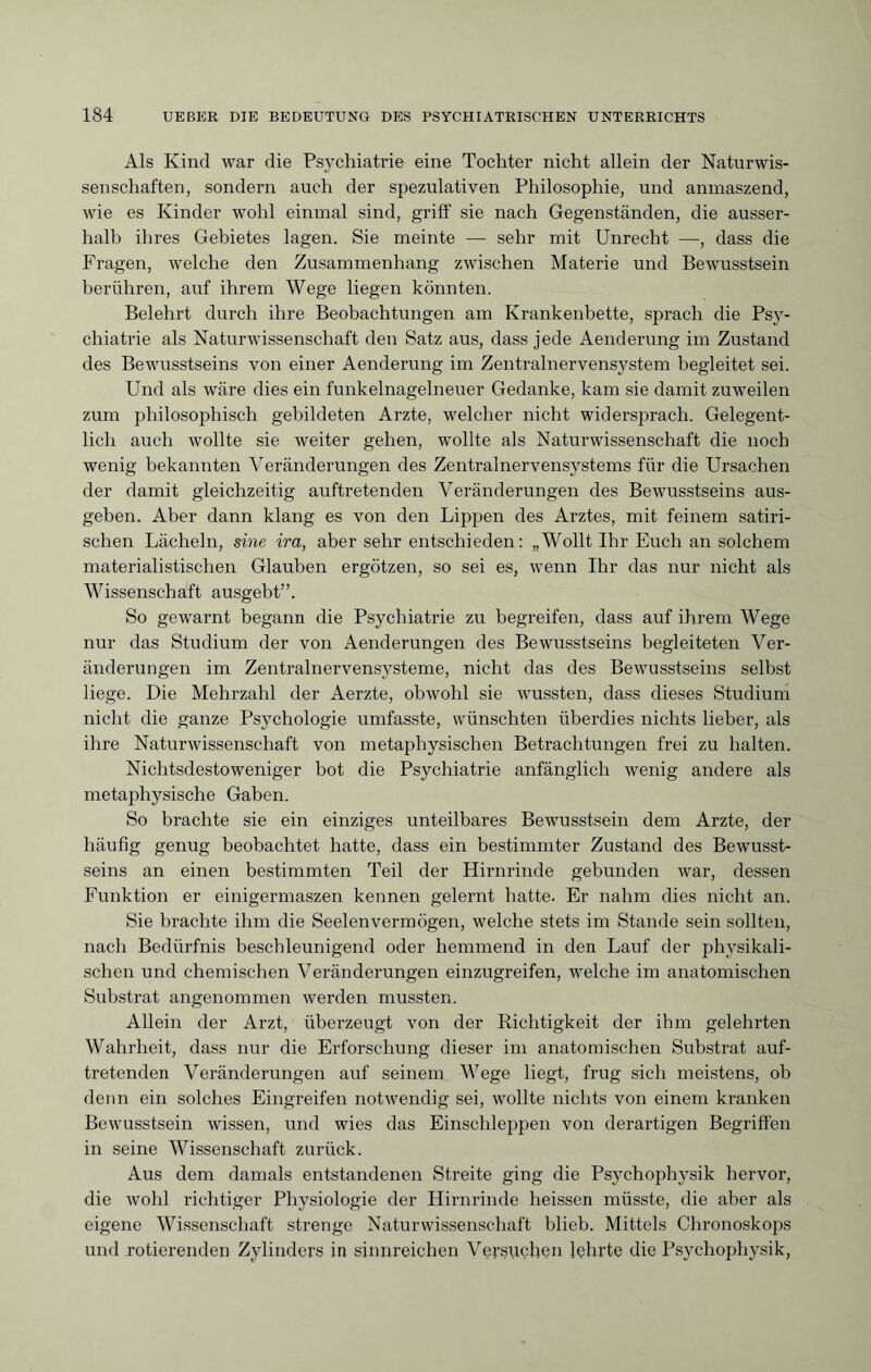 Als Kind war die Psychiatrie eine Tochter nicht allein der Naturwis¬ senschaften, sondern auch der spezulativen Philosophie, und anmaszend, wie es Kinder wohl einmal sind, griff sie nach Gegenständen, die ausser¬ halb ihres Gebietes lagen. Sie meinte — sehr mit Unrecht —, dass die Fragen, welche den Zusammenhang zwischen Materie und Bewusstsein berühren, auf ihrem Wege liegen könnten. Belehrt durch ihre Beobachtungen am Krankenbette, sprach die Psy¬ chiatrie als Naturwissenschaft den Satz aus, dass jede Aenderung im Zustand des Bewusstseins von einer Aenderung im Zentralnervens3’’stem begleitet sei. Und als wäre dies ein funkelnagelneuer Gedanke, kam sie damit zuweilen zum philosophisch gebildeten Arzte, welcher nicht widersprach. Gelegent¬ lich auch wollte sie weiter gehen, wollte als Naturwissenschaft die noch wenig bekannten Veränderungen des Zentralnervensystems für die Ursachen der damit gleichzeitig auftretenden Veränderungen des Bewusstseins aus¬ geben. Aber dann klang es von den Lippen des Arztes, mit feinem satiri¬ schen Lächeln, sine ira, aber sehr entschieden: „Wollt Ihr Euch an solchem materialistischen Glauben ergötzen, so sei es, wenn Ihr das nur nicht als Wissenschaft ausgebt”. So gewarnt begann die Psychiatrie zu begreifen, dass auf ihrem Wege nur das Studium der von Aenderungen des Bewusstseins begleiteten Ver¬ änderungen im Zentralnervensysteme, nicht das des Bewusstseins selbst liege. Die Mehrzahl der Aerzte, obwohl sie wussten, dass dieses Studium nicht die ganze Psychologie umfasste, wünschten überdies nichts lieber, als ihre Naturwissenschaft von metaphysischen Betrachtungen frei zu halten. Nichtsdestoweniger bot die Psychiatrie anfänglich wenig andere als metaphysische Gaben. So brachte sie ein einziges unteilbares Bewusstsein dem Arzte, der häufig genug beobachtet hatte, dass ein bestimmter Zustand des Bewusst¬ seins an einen bestimmten Teil der Hirnrinde gebunden war, dessen Funktion er einigermaszen kennen gelernt hatte. Er nahm dies nicht an. Sie brachte ihm die Seelenvermögen, welche stets im Stande sein sollten, nach Bedürfnis beschleunigend oder hemmend in den Lauf der physikali¬ schen und chemischen Veränderungen einzugreifen, welche im anatomischen Substrat angenommen werden mussten. Allein der Arzt, überzeugt von der Richtigkeit der ihm gelehrten Wahrheit, dass nur die Erforschung dieser im anatomischen Substrat auf¬ tretenden Veränderungen auf seinem Wege liegt, frug sich meistens, ob denn ein solches Eingreifen notwendig sei, wollte nichts von einem kranken Bewusstsein wissen, und wies das Einschleppen von derartigen Begriffen in seine Wissenschaft zurück. Aus dem damals entstandenen Streite ging die Psychophysik hervor, die wohl richtiger Physiologie der Hirnrinde heissen müsste, die aber als eigene Wissenschaft strenge Naturwissenschaft blieb. Mittels Chronoskops und rotierenden Zylinders in sinnreichen Versuchen lehrte die Psychophysik,