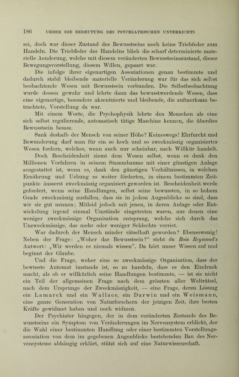 sei, doch war dieser Zustand des Bewusstseins noch keine Triebfeder zum Handeln. Die Triebfeder des Handelns blieb die scharf determinierte mate¬ rielle Aenderung, welche mit diesem veränderten Bewusstseinszustand, dieser Bewegungsvorstellung, diesem Willen, gepaart war. Die infolge ihrer eigenartigen Assoziationen genau bestimmte und dadurch stabil bleibende materielle Veränderung war für das sich selbst beobachtende Wesen mit Bewusstsein verbunden. Die Selbstbeobachtung wurde dessen gewahr und lehrte dann das bewusstwerdende Wesen, dass eine eigenartige, besonders akzentuierte und bleibende, die aufmerksam be¬ trachtete, Vorstellung da war. Mit einem Worte, die Psychopbj^sik lehrte den Menschen als eine sich selbst regulierende, automatisch tätige Maschine kennen, die überdies Bewusstsein besasz. Sank deshalb der Mensch von seiner Höhe? Keineswegs! Ehrfurcht und Bewunderung darf man für ein so hoch und so zweckmäszig organisiertes Wesen fordern, welches, wenn auch nur scheinbar, nach Willkür handelt. Doch Bescheidenheit ziemt dem Wesen selbst, wenn es dank den Millionen Vorfahren in seinem Stammbaume mit einer günstigen Anlage ausgestattet ist, wenn es, dank den günstigen Verhältnissen, in welchen Ernährung und Uebung es weiter förderten, in einem bestimmten Zeit¬ punkte äusserst zweckmäszig organisiert geworden ist. Bescheidenheit werde gefordert, wenn seine Handlungen, selbst seine bewussten, in so hohem Grade zweckmäszig ausfallen, dass sie in jedem Augenblicke so sind, dass wir sie gut nennen; Mitleid jedoch mit jenen, in deren Anlage oder Ent¬ wickelung irgend einmal Umstände eingetreten waren, aus denen eine weniger zweckmäszige Organisation entsprang, welche sich durch das Unzweckmäszige, das mehr oder weniger Schlechte verriet. War dadurch der Mensch minder rätselhaft geworden? Ebensowenig! Neben der Frage: „Woher das Bewusstsein?” steht du Bois Reymond’s Antwort: „Wir werden es niemals wissen”. Da hört unser Wissen auf und beginnt der Glaube. Und die Frage, woher eine so zweckmäszige Organisation, dass der bewusste Automat imstande ist, so zu handeln, dass es den Eindruck macht, als ob er willkürlich seine Handlungen bestimmte, — ist sie nicht ein Teil der allgemeinen Frage nach dem gröszten aller Welträtsel, nach dem Ursprünge der Zweckmäszigkeit, — eine Frage, deren Lösung ein Lamarck und ein Wallace, ein Darwin und ein Weismann, eine ganze Generation von Naturforschern der jetzigen Zeit, ihre besten Kräfte gewidmet haben und noch widmen. Der Psychiater hingegen, der in dem veränderten Zustande des Be¬ wusstseins ein Symptom von Veränderungen im Nervensystem erblickt, der die Wahl einer bestimmten Handlung oder einer bestimmten Vorstellungs¬ assoziation von dem im gegebenen Augenblicke bestehenden Bau des Ner¬ vensystems abhängig erklärt, stützt sich auf eine Naturwissenschaft.