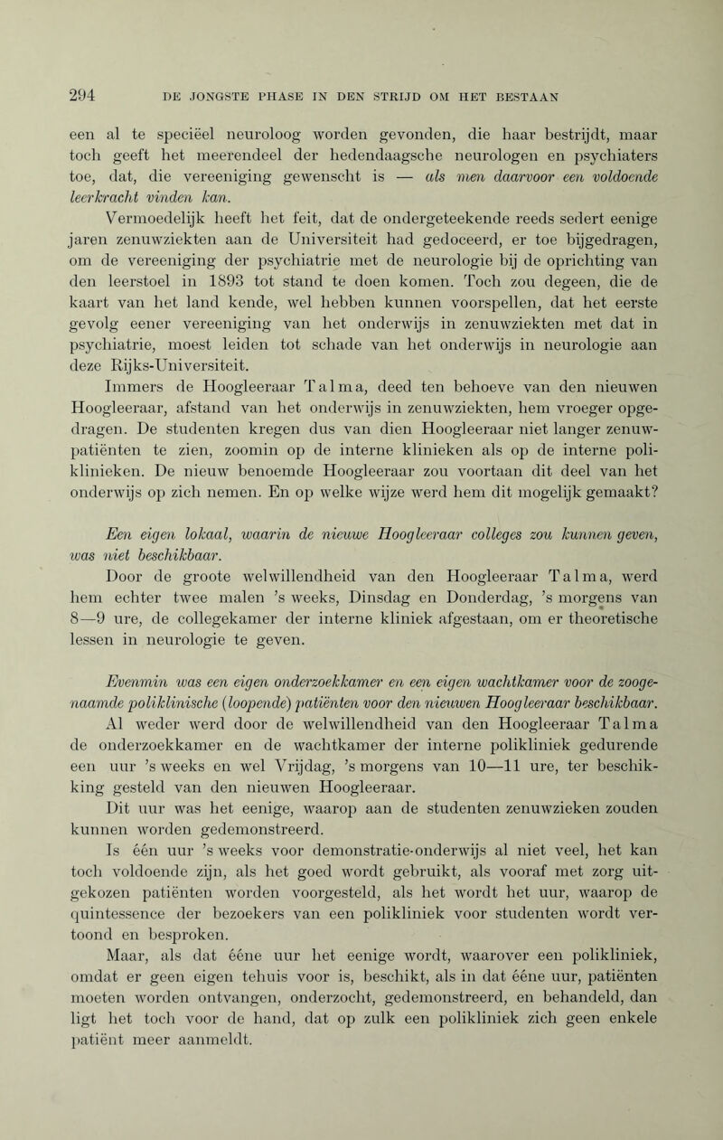 een al te speciëel neuroloog worden gevonden, die haar bestrijdt, maar toch geeft het meerendeel der hedendaagsche neurologen en psychiaters toe, dat, die vereeniging gewenscht is — als men daarvoor een voldoende leerkracht vinden kan. Vermoedelijk heeft het feit, dat de ondergeteekende reeds sedert eenige jaren zenuwziekten aan de Universiteit had gedoceerd, er toe bijgedragen, om de vereeniging der psychiatrie met de neurologie bij de oprichting van den leerstoel in 1893 tot stand te doen komen. Toch zou degeen, die de kaart van het land kende, wel hebben kunnen voorspellen, dat het eerste gevolg eener vereeniging van het onderwijs in zenuwziekten met dat in psychiatrie, moest leiden tot schade van het onderwijs in neurologie aan deze Rijks-Universiteit. Immers de Hoogleeraar Tal ma, deed ten behoeve van den nieuwen Hoogleeraar, afstand van het onderwijs in zenuwziekten, hem vroeger opge¬ dragen. De studenten kregen dus van dien Hoogleeraar niet langer zenuw¬ patiënten te zien, zoomin op de interne klinieken als op de interne poli¬ klinieken. De nieuw benoemde Hoogleeraar zou voortaan dit deel van het onderwijs op zich nemen. En op welke wijze werd hem dit mogelijk gemaakt? Een eigen lokaal, waarin de nieuwe Hoogleeraar colleges zou kunnen geven, was niet beschikbaar. Door de groote welwillendheid van den Hoogleeraar Talma, werd hem echter twee malen ’s weeks, Dinsdag en Donderdag, ’s morgens van 8—9 ure, de collegekamer der interne kliniek afgestaan, om er theoretische lessen in neurologie te geven. Evenmin teas een eigen onderzoekkamer en een eigen wachtkamer voor de zooge¬ naamde 'poliklinische (loopende) patiënten voor den nieuwen Hoogleeraar beschikbaar. Al weder werd door de welwillendheid van den Hoogleeraar Talma de onderzoekkamer en de wachtkamer der interne polikliniek gedurende een uur ’s weeks en wel Vrijdag, ’s morgens van 10—11 ure, ter beschik¬ king gesteld van den nieuwen Hoogleeraar. Dit uur was het eenige, waarop aan de studenten zenuwzieken zouden kunnen worden gedemonstreerd. Is één uur ’s weeks voor demonstratie-onderwijs al niet veel, het kan toch voldoende zijn, als het goed wordt gebruikt, als vooraf met zorg uit¬ gekozen patiënten worden voorgesteld, als het wordt het uur, waarop de quintessence der bezoekers van een polikliniek voor studenten wordt ver¬ toond en besproken. Maar, als dat ééne uur het eenige wordt, waarover een polikliniek, omdat er geen eigen tehuis voor is, beschikt, als in dat ééne uur, patiënten moeten worden ontvangen, onderzocht, gedemonstreerd, en behandeld, dan ligt het toch voor de hand, dat op zulk een polikliniek zich geen enkele patiënt meer aanmeldt.