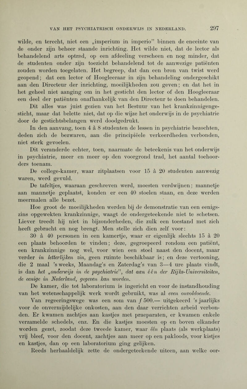 wilde, en terecht, niet een „imperium in imperio” binnen de enceinte van de onder zijn beheer staande inrichting. Het wilde niet, dat de lector als behandelend arts optrad, op een afdeeling verscheen en nog minder, dat de studenten onder zijn toezicht behandelend tot de aanwezige patiënten zouden worden toegelaten. Het begreep, dat dan een bron van twist werd geopend; dat een lector of Hoogleeraar in zijn behandeling ondergeschikt aan den Directeur der inrichting, moeilijkheden zou geven ; en dat het in het geheel niet aanging om in het gesticht den lector of den Hoogleeraar een deel der patiënten onafhankelijk van den Directeur te doen behandelen. Dit alles was juist gezien van het Bestuur van het krankzinnigenge¬ sticht, maar dat belette niet, dat op die wijze het onderwijs in de psychiatrie door de gestichtsbelangen werd doodgedrukt. In den aanvang, toen 4 à 8 studenten de lessen in psychiatrie bezochten, deden zich de bezwaren, aan die principiëele verkeerdheden verbonden, niet sterk gevoelen. Dit veranderde echter, toen, naarmate de beteekenis van het onderwijs in psychiatrie, meer en meer op den voorgrond trad, het aantal toehoor¬ ders toenam. De college-kamer, waar zitplaatsen voor 15 à 20 studenten aanwezig waren, werd gevuld. De tafeltjes, waaraan geschreven werd, moesten verdwijnen; mannetje aan mannetje geplaatst, konden er een 40 stoelen staan, en deze werden meermalen alle bezet. Hoe groot de moeilijkheden werden bij de demonstratie van een eenigs- zins opgewekten krankzinnige, waagt de ondergeteekende niet te schetsen. Liever treedt hij niet in bijzonderheden, die zulk een toestand met zich heeft gebracht en nog brengt. Men stelle zich dien zelf voor: 30 à 40 personen in een kamertje, waar er eigenlijk slechts 15 à 20 een plaats behoorden te vinden; deze, gegroepeerd rondom een patiënt, een krankzinnige nog wel, voor wien een stoel naast den docent, maar verder in letterlijken zin, geen ruimte beschikbaar is; en deze vertooning, die 2 maal ’s weeks, Maandag’s en Zaterdag’s van 3—4 ure plaats vindt, is dan het „onderwijs in de psychiatrie”, dat aan één der Rijks-Univcrsiteiten, de eenige in Nederland, gegeven kan worden. De kamer, die tot laboratorium is ingericht en voor de instandhouding van het wetenschappelijk werk w'ordt gebruikt, was al even onvoldoende. Van regeeringswege was een som van ƒ 500.— uitgekeerd ’s jaarlijks voor de onvermijdelijke onkosten, aan den daar verrichten arbeid verbon¬ den. Er kwamen zachtjes aan kastjes met praeparaten, er kwamen enkele verzamelde schedels, enz. En die kastjes moesten op en boven elkander worden gezet, zoodat deze tweede kamer, waar één plaats (als werkplaats) vrij bleef, voor den docent, zachtjes aan meer op een pakloods, voor kistjes en kastjes, dan op een laboratorium ging gelijken. Reeds herhaaldelijk zette de ondergeteekende uiteen, aan welke oor-