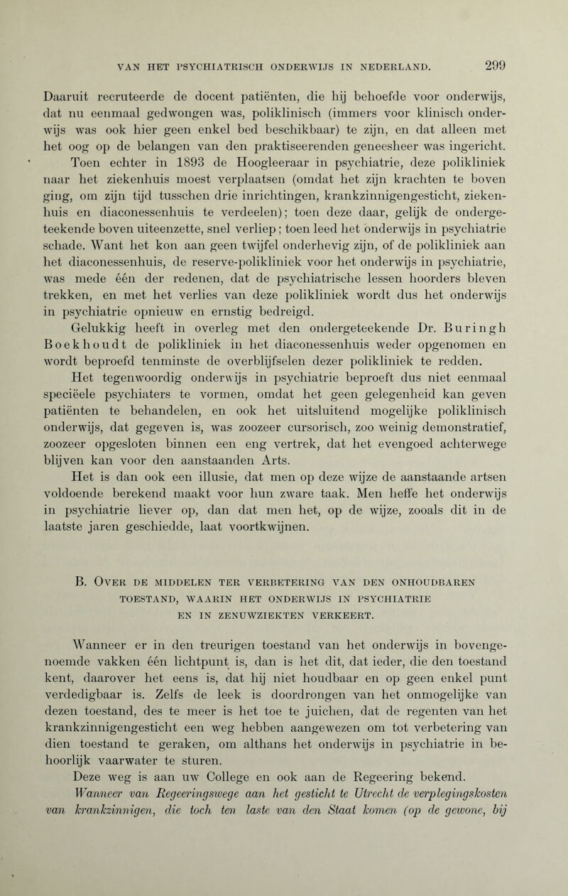 Daaruit recruteerde de docent patiënten, die hij behoefde voor onderwijs, dat nu eenmaal gedwongen was, poliklinisch (immers voor klinisch onder¬ wijs was ook hier geen enkel bed beschikbaar) te zijn, en dat alleen met het oog op de belangen van den praktiseerenden geneesheer was ingericht. Toen echter in 1893 de Hoogleeraar in psychiatrie, deze polikliniek naar het ziekenhuis moest verplaatsen (omdat het zijn krachten te boven ging, om zijn tijd tusschen drie inrichtingen, krankzinnigengesticht, zieken¬ huis en diaconessenhuis te verdeelen) ; toen deze daar, gelijk de onderge- teekende boven uiteenzette, snel verliep ; toen leed het onderwijs in psychiatrie schade. Want het kon aan geen twijfel onderhevig zijn, of de polikliniek aan het diaconessenhuis, de reserve-polikliniek voor het onderwijs in psychiatrie, was mede één der redenen, dat de psychiatrische lessen hoorders bleven trekken, en met het verlies van deze polikliniek wordt dus het onderwijs in psychiatrie opnieuw en ernstig bedreigd. Gelukkig heeft in overleg met den ondergeteekende Dr. Buringh Boekhoudt de polikliniek in het diaconessenhuis weder opgenomen en wordt beproefd tenminste de overblijfselen dezer polikliniek te redden. Het tegenwoordig onderwijs in psychiatrie beproeft dus niet eenmaal speciëele psychiaters te vormen, omdat het geen gelegenheid kan geven patiënten te behandelen, en ook het uitsluitend mogelijke poliklinisch onderwijs, dat gegeven is, was zoozeer cursorisch, zoo weinig demonstratief, zoozeer opgesloten binnen een eng vertrek, dat het evengoed achterwege blijven kan voor den aanstaanden Arts. Het is dan ook een illusie, dat men op deze wijze de aanstaande artsen voldoende berekend maakt voor hun zware taak. Men heffe het onderwijs in psychiatrie liever op, dan dat men het, op de wijze, zooals dit in de laatste jaren geschiedde, laat voortkwijnen. B. Over de middelen ter verbetering van den onhoudbaren TOESTAND, WAARIN HET ONDERWIJS IN PSYCHIATRIE EN IN ZENUWZIEKTEN VERKEERT. Wanneer er in den treurigen toestand van het onderwijs in bovenge¬ noemde vakken één lichtpunt is, dan is het dit, dat ieder, die den toestand kent, daarover het eens is, dat hij niet houdbaar en op geen enkel punt verdedigbaar is. Zelfs de leek is doordrongen van het onmogelijke van dezen toestand, des te meer is het toe te juichen, dat de regenten van het krankzinnigengesticht een weg hebben aangewezen om tot verbetering van dien toestand te geraken, om althans het onderwijs in psychiatrie in be¬ hoorlijk vaarwater te sturen. Deze weg is aan uw College en ook aan de Regeering bekend. Wanneer van Regeeringswege aan het gesticht te Utrecht de verplegingskosten van krankzinnigen, die toch ten laste van den Staat komen (op de gewone, bij