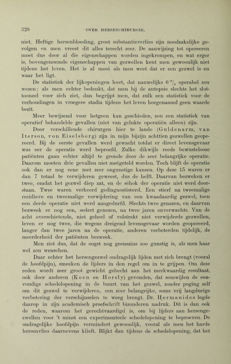 niet. Heftige hersenbloeding, groot substantieverlies zijn noodzakelijke ge¬ volgen en men vreest dit alles terecht zeer. De aanwijzing tot opereeren moet dus door al die eigenschappen worden ingekrompen, en wat erger is, bovengenoemde eigenschappen van gezwellen kent men gewoonlijk niet tijdens het leven. Het is al mooi als men weet dat er een gezwel is en waar het ligt. De statistiek der lijkopeningen leert, dat nauwelijks 6 °/0 operabel zou wezen ; als men echter bedenkt, dat men bij de autopsie slechts het slot- tooneel voor zich ziet, dan begrijpt men, dat zulk een statistiek voor de verhoudingen in vroegere stadia tijdens het leven hoegenaamd geen waarde bezit. Meer bewijzend voor hetgeen kan geschieden, zou een statistiek van operatief behandelde gevallen (niet van gelukte operatiën alleen) zijn. Door verschillende chirurgen hier te lande (Guldenarm, van Iterson, von Eiseisberg) zijn in mijn bijzijn achttien gezwellen geope¬ reerd. Bij de eerste gevallen werd gewacht totdat er direct levensgevaar was eer de operatie werd beproefd. Zulke dikwijls reeds bewustelooze patiënten gaan echter altijd te gronde door de zeer belangrijke operatie. Daarom moeten drie gevallen niet meêgeteld worden. Toch blijft de operatie ook dan er nog eene met zeer ongunstige kansen. Op deze 15 waren er dan 7 totaal te verwijderen geweest, dus de helft. Daarvan bezweken er twee, omdat het gezwel diep zat, en de schok der operatie niet werd door¬ staan. Twee waren verkeerd gediagnostiseerd. Een stierf na tweemalige recidieve en tweemalige verwijdering van een kwaadaardig gezwel, toen een derde operatie niet werd aangedurfd. Slechts twee genazen, en daarvan bezweek er nog een, sedert genezen, na twee jaren onverwachts. Van de acht overschietende, niet geheel of volstrekt niet verwijderde gezwellen, leven er nog twee, die wegens dreigend levensgevaar worden geopereerd, langer dan twee jaren na de operatie, anderen verbeterden tijdelijk, de meerderheid der patiënten bezweek. Men ziet dus, dat de oogst nog geenszins zoo gunstig is, als men haar wel zou wenschen. Daar echter het hersengezwel ondragelijk lijden met zich brengt (vooral de hoofdpijn), smeeken de lijders in den regel om in te grijpen. Om deze reden wordt zeer groot gewicht gehecht aan het merkwaardig resultaat, ook door anderen (Keen en Horsljr) gevonden, dat somwijlen de een¬ voudige schedelopening in de huurt van het gezwel, zonder poging zelf om dit gezwel te verwijderen, een zeer belangrijke, soms vrij langdurige verbetering der verschijnselen te weeg brengt. Dr. Hermanides legde daarop in zijn academisch proefschrift bizonderen nadruk. Dit is dan ook de reden, waarom het gerechtvaardigd is, om hij lijders aan hersenge- zwellen voor ’t minst een experimenteele schedelopening te beproeyen. De ondragelijke hoofdpijn vermindert gewoonhjk, vooral als men liet harde hersenvlies daarnevens klieft. Blijkt dan tijdens de schedelopening, dat het