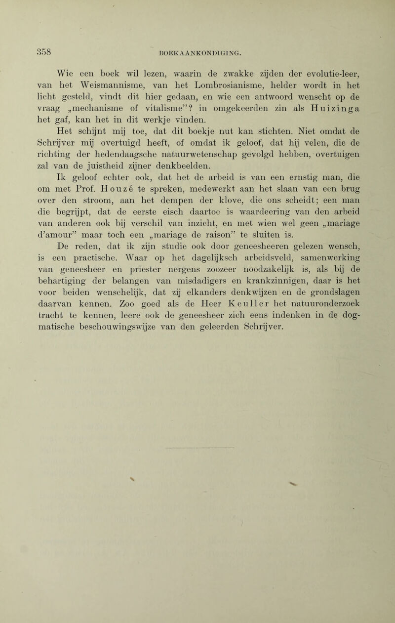 Wie een boek wil lezen, waarin de zwakke zijden der evolutie-leer, van het Weismannisme, van het Lombrosianisme, helder wordt in het licht gesteld, vindt dit hier gedaan, en wie een antwoord wenscht op de vraag „mechanisme of vitalisme”? in omgekeerden zin als Huizinga het gaf, kan het in dit werkje vinden. Het schijnt mij toe, dat dit boekje nut kan stichten. Niet omdat de Schrijver mij overtuigd heeft, of omdat ik geloof, dat hij velen, die de richting der hedendaagsche natuurwetenschap gevolgd hebben, overtuigen zal van de juistheid zijner denkbeelden. Ik geloof echter ook, dat het de arbeid is van een ernstig man, die om met Prof. Houzê te spreken, medewerkt aan het slaan van een brug over den stroom, aan het dempen der klove, die ons scheidt; een man die begrijpt, dat de eerste eisch daartoe is waardeering van den arbeid van anderen ook bij verschil van inzicht, en met wien wel geen „mariage d’amour” maar toch een „mariage de raison” te sluiten is. De reden, dat ik zijn studie ook door geneesheeren gelezen wensch, is een practische. Waar op bet dagelijksch arbeidsveld, samenwerking van geneesheer en priester nergens zoozeer noodzakelijk is, als bij de behartiging der belangen van misdadigers en krankzinnigen, daar is het voor beiden wenschelijk, dat zij elkanders denkwijzen en de grondslagen daarvan kennen. Zoo goed als de Heer Keuller het natuuronderzoek tracht te kennen, leere ook de geneesheer zich eens indenken in de dog¬ matische beschouwingswijze van den geleerden Schrijver.