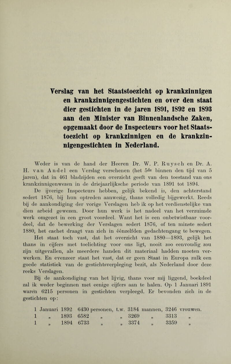 Verslag van het Staatstoezicht op krankzinnigen en krankzinnigengestichten en over den staat dier gestichten in de jaren 1891, 1892 en 1893 aan den Minister van Binnenlandsche Zaken, opgemaakt door de Inspecteurs voor het Staats¬ toezicht op krankzinnigen en de krankzin¬ nigengestichten in Nederland. Weder is van de hand der Heeren Dr. W. P. Ruysch en Dr. A. H. van Andel een Verslag verschenen (het 5de binnen den tijd van 5 jaren), dat in 461 bladzijden een overzicht geeft van den toestand van ons krankzinnigenwezen in de driejaarlijk sehe periode van 1891 tot 1894. De ijverige Inspecteurs 1 ïebben, gelijk bekend is, den achterstand sedert 1876, bij hun optreden aanwezig, thans volledig bijgewerkt. Reeds bij de aankondiging der vorige Verslagen heb ik op het verdienstelijke van dien arbeid gewezen. Door hun werk is het nadeel van het verzuimde werk omgezet in een groot voordeel. Want het is een onbetwistbaar voor¬ deel, dat de bewerking der Verslagen sedert 1876, of ten minste sedert 1880, het cachet draagt van zich in éénzelfden gedachtengang te bewegen. Het staat toch vast, dat het overzicht van 1880—1893, gelijk het thans in cijfers met toelichting voor ons ligt, nooit zoo eenvoudig zou zijn uitgevallen, als meerdere handen dit materiaal hadden moeten ver¬ werken. En evenzeer staat het vast, dat er geen Staat in Europa zulk een goede statistiek van de gestichtsverpleging bezit, als Nederland door deze reeks Verslagen. Bij de aankondiging van het lijvig, thans voor mij liggend, boekdeel zal ik weder beginnen met eenige cijfers aan te halen. Op 1 Januari 1891 warén 6215 personen in gestichten verpleegd. Er bevonden zich in de gestichten op : 1 Januari 1892 6430 personen, t.w. 3184 mannen, 3246 vrouwen. 1 „ 1893 6582 „ „ 3269 „ 3313 1 „ 1894 6733 „ „ 3374 „ 3359