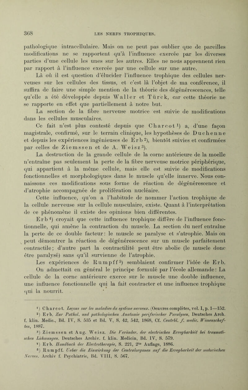 3G8 pathologique intracellulaire. Mais on ne peut pas oublier que de pareilles modifications ne se rapportent qu’à l’influence exercée par les diverses parties d’une cellule les unes sur les autres. Elles ne nous apprennent rien par rapport à l’influence exercée par une cellule sur une autre. Là où il est question d’élucider l’influence trophique des cellules ner¬ veuses sur les cellules des tissus, et c’est là l’objet de ma conférence, il suffira de faire une simple mention de la théorie des dégénérescences, telle qu’elle a été développée depuis Waller et Türck, car cette théorie ne se rapporte en effet que partiellement à notre but. La section de la fibre nerveuse motrice est suivie de modifications dans les cellules musculaires. Ce fait n’est plus contesté depuis que Charcot 4) a, d’une façon magistrale, confirmé, sur le terrain clinique, les hypothèses de Duchenne et depuis les expériences ingénieuses de Erb 1 2), bientôt suivies et confirmées par celles de Ziemssen et de A. Weisz3). La destruction de la grande cellule de la corne antérieure de la moelle n’entraîne pas seulement la perte de la fibre nerveuse motrice périphérique, qui appartient à la même cellule, mais elle est suivie de modifications fonctionnelles et morphologiques dans le muscle qu’elle innerve. Nous con¬ naissons ces modifications sous forme de réaction de dégénérescence et d’atrophie accompagnée de prolifération nucléaire. Cette influence, qu’on a l’habitude de nommer l’action trophique de la cellule nerveuse sur la cellule musculaire, existe. Quant à l’interprétation de ce phénomène il existe des opinions bien différentes. Erb4) croyait que cette influence trophique diffère de l'influence fonc¬ tionnelle, qui amène la contraction du muscle. La section du nerf entraîne la perte de ce double facteur : le muscle se paralyse et s’atrophie. Mais on peut démontrer la réaction de dégénérescence sur un muscle parfaitement contractile ; d’autre part la contractilité peut être abolie (le muscle donc être paralysé) sans qu’il survienne de l’atrophie. Les expériences de Rumpff5) semblaient confirmer l’idée de Lrb. On admettait en général le principe formulé par l’école allemande : La cellule de la corne antérieure exerce sur le muscle une double influence, une influence fonctionnelle qui la fait contracter et une influence trophique qui la nourrit. 1 ) Charcot. Leçons sur les maladies du système neroeux. (Oeuvres complètes, vol. I, p. 1—152. 2) Erb. Zur Pathol, und pathologischen Anatomie periferischer Paralysen, Deutsches Arch, f. klin. Medic., Bd. IV, S. 535 et Bd. V, S. 42, 542, 1868, Cf. Centrbl. f. medic. Wissenschaf¬ ten, 1887. :l) Ziemssen et Aug. Weisz. Die Verander, der electrischen Erregbarkeit bei traumati¬ schen Lähmungen. Deutsches Archiv, f. klin. Medicin, Bd. IV, S. 579. '*) Erb. Handbuch der Electrotherapie, S. 221, 2te Auflage, 1886. B) Rumpff. Heber die Einwirkung der Centralorganen auf die Erregbarkeit der motorischen