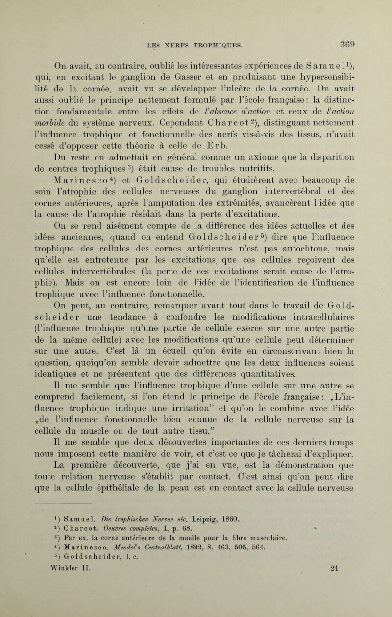 On avait, au contraire, oublié les intéressantes expériences de Samuel 0, qui, en excitant le ganglion de Gasser et en produisant une hypersensibi¬ lité de la cornée, avait vu se développer l’ulcère de la cornée. On avait aussi oublié le principe nettement formulé par l’école française: la distinc¬ tion fondamentale entre les effets de Vabsence d’action et ceux de Vaction morbide du système nerveux. Cependant Charcot* 2), distinguant nettement l’influence trophique et fonctionnelle des nerfs vis-à-vis des tissus, n’avait cessé d’opposer cette théorie à celle de Erb. Du reste on admettait en général comme un axiome que la disparition de centres trophiques 3) était cause de troubles nutritifs. Marinesco4) et Goldscheider, qui étudièrent avec beaucoup de soin l’atrophie des cellules nerveuses du ganglion intervertébral et des cornes antérieures, après l’amputation des extrémités, avancèrent l’idée que la cause de l’atrophie résidait dans la perte d’excitations. On se rend aisément compte de la différence des idées actuelles et des idées anciennes, quand on entend Gold scheide r5) dire que l’influence trophique des cellules des cornes antérieures n’est pas autochtone, mais qu’elle est entretenue par les excitations, que ces cellules reçoivent des cellules intervertébrales (la perte de ces excitations serait cause de l’atro¬ phie). Mais on est encore loin de l’idée de l’identification de l’influence trophique avec l’influence fonctionnelle. On peut, au contraire, remarquer avant tout dans le travail de Gold- sch eider une tendance à confondre les modifications intracellulaires (l’influence trophique qu’une partie de cellule exerce sur une autre partie de la même cellule) avec les modifications qu’une cellule peut déterminer sur une autre. C’est là un écueil qu’on évite en circonscrivant bien la question, quoiqu’on semble devoir admettre que les deux influences soient identiques et ne présentent que des différences quantitatives. Il me semble que l’influence trophique d’une cellule sur une autre se comprend facilement, si l’on étend le principe de l’école française: „L’in¬ fluence trophique indique une irritation” et qu’on le combine avec l’idée „de l’influence fonctionnelle bien connue de la cellule nerveuse sur la cellule du muscle ou de tout autre tissu.” Il me semble que deux découvertes importantes de ces derniers temps nous imposent cette manière de voir, et c’est ce que je tâcherai d’expliquer. La première découverte, que j’ai en vue, est la démonstration que toute relation nerveuse s’établit par contact. C’est ainsi qu’on peut dire que la cellule épithéliale de la peau est en contact avec la cellule nerveuse ') Samuel. Die trophischen Nerven etc. Leipzig, 1860. 2) Charcot. Oeuvres completes, I, p. 68. 3) Par ex. la corne antérieure de la moelle pour la fibre musculaire. *) Marinesco. Mendel's Centralblatt, 1892, S. 463, 505, 564. s) Goldscheider, 1. c. Winkler II. 24