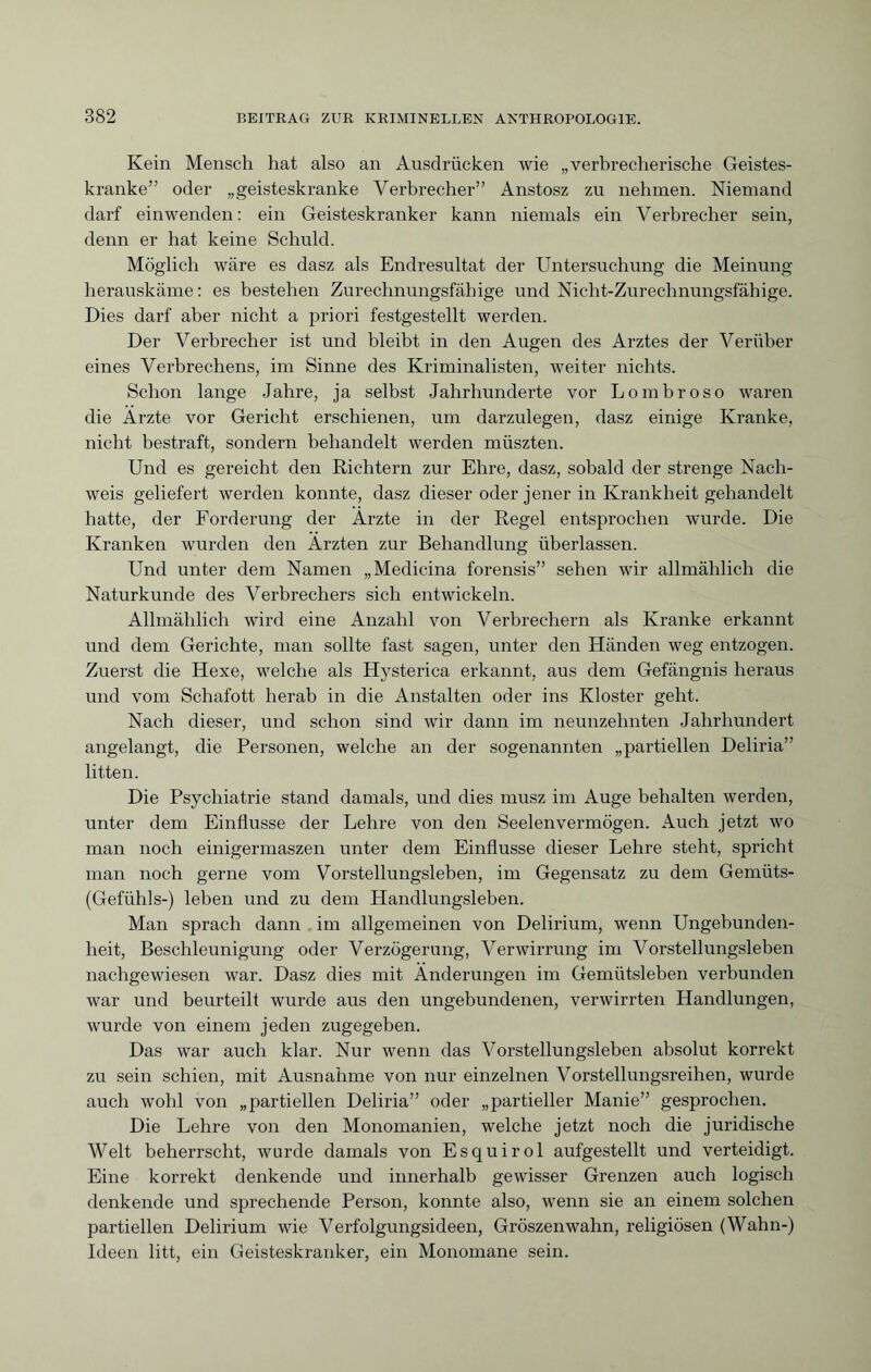 Kein Mensch hat also an Ausdrücken wie „verbrecherische Geistes¬ kranke” oder „geisteskranke Verbrecher” Anstosz zu nehmen. Niemand darf einwenden: ein Geisteskranker kann niemals ein Verbrecher sein, denn er hat keine Schuld. Möglich wäre es dasz als Endresultat der Untersuchung die Meinung herauskäme: es bestehen Zurechnungsfähige und Nicht-Zurechnungsfähige. Dies darf aber nicht a priori festgestellt werden. Der Verbrecher ist und bleibt in den Augen des Arztes der Veriiber eines Verbrechens, im Sinne des Kriminalisten, weiter nichts. Schon lange Jahre, ja selbst Jahrhunderte vor Lombroso waren die Arzte vor Gericht erschienen, um darzulegen, dasz einige Kranke, nicht bestraft, sondern behandelt werden müszten. Und es gereicht den Richtern zur Ehre, dasz, sobald der strenge Nach¬ weis geliefert werden konnte, dasz dieser oder jener in Krankheit gehandelt hatte, der Forderung der Arzte in der Regel entsprochen wurde. Die Kranken wurden den Ärzten zur Behandlung überlassen. Und unter dem Namen „Medicina forensis” sehen wir allmählich die Naturkunde des Verbrechers sich entwickeln. Allmählich wird eine Anzahl von Verbrechern als Kranke erkannt und dem Gerichte, man sollte fast sagen, unter den Händen weg entzogen. Zuerst die Hexe, welche als Hysterica erkannt, aus dem Gefängnis heraus und vom Schafott herab in die Anstalten oder ins Kloster geht. Nach dieser, und schon sind wir dann im neunzehnten Jahrhundert angelangt, die Personen, welche an der sogenannten „partiellen Deliria” litten. Die Psychiatrie stand damals, und dies musz im Auge behalten werden, unter dem Einflüsse der Lehre von den Seelenvermögen. Auch jetzt wo man noch einigermaszen unter dem Einflüsse dieser Lehre steht, spricht man noch gerne vom Vorstellungsleben, im Gegensatz zu dem Gemüts- Gefühls-) leben und zu dem Handlungsleben. Man sprach dann im allgemeinen von Delirium, wenn Ungebunden¬ heit, Beschleunigung oder Verzögerung, Verwirrung im Vorstellungsleben nachgewiesen war. Dasz dies mit Änderungen im Gemütsleben verbunden war und beurteilt wurde aus den ungebundenen, verwirrten Handlungen, wurde von einem jeden zugegeben. Das war auch klar. Nur wenn das Vorstellungsleben absolut korrekt zu sein schien, mit Ausnahme von nur einzelnen Vorstellungsreihen, wurde auch wohl von „partiellen Deliria” oder „partieller Manie” gesprochen. Die Lehre von den Monomanien, welche jetzt noch die juridische Welt beherrscht, wurde damals von Esquirol aufgestellt und verteidigt. Eine korrekt denkende und innerhalb gewisser Grenzen auch logisch denkende und sprechende Person, konnte also, wenn sie an einem solchen partiellen Delirium wie Verfolgungsideen, Gröszenwahn, religiösen (Wahn-) Ideen litt, ein Geisteskranker, ein Monomane sein.