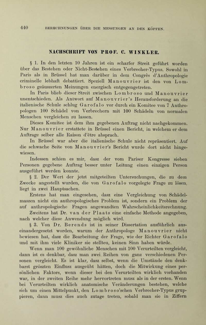 NACHSCHRIFT TON PROF. C. WINKLER. § 1. In den letzten 10 Jahren ist ein scharfer Streit geführt worden über das Bestehen oder Nicht-Bestehen eines Verbrecher-Typus. Sowohl in Paris als in Brüssel hat man darüber in dem Congrès d’Anthropologie criminelle lebhaft debattiert. Speziell Manouvrier ist den von Lom¬ broso geäuszerten Meinungen energisch entgegengetreten. In Paris blieb dieser Streit zwischen Lombroso und Manouvrier unentschieden. Als Antwort auf Manouvrier’s Herausforderung an die italienische Schule schlug Garofalo vor durch ein Komitee von 7 Anthro¬ pologen 100 Schädel von Verbrechern mit 100 Schädeln von normalen Menschen vergleichen zu lassen. Dieses Komitee ist dem ihm gegebenen Auftrag nicht nachgekommen. Nur Manouvrier erstattete in Brüssel einen Bericht, in welchem er dem Aufträge selber alle Raison d'être absprach. In Brüssel war aber die italienische Schule nicht repräsentiert. Auf die schwache Seite von Manouvrier’s Bericht wurde dort nicht hinge- wiesen. Indessen schien es mir, dasz der vom Pariser Kongresse sieben Personen gegebene Auftrag besser unter Leitung einen einzigen Person ausgeführt werden konnte. § 2. Der Wert der jetzt mitgeteilten Untersuchungen, die zu dem Zwecke angestellt wurden, die von Garofalo vorgelegte Frage zu lösen, liegt in zwei Hauptsachen. Erstens hat man eingesehen, dasz eine Vergleichung von Schädel- maszen nicht ein anthropologisches Problem ist, sondern ein Problem der auf anthropologische Fragen angewandten Wahrscheinlichkeitsrechnung. Zweitens hat Dr. van der Plaats eine einfache Methode angegeben, nach welcher diese Anwendung möglich wird. § 3. Von Dr. Berends ist in seiner Dissertation ausführlich aus¬ einandergesetzt worden, warum der Anthropologe Manouvrier nicht bewiesen hat, dasz die Bearbeitung der Frage, wie der Richter Garofalo und mit ihm viele Kliniker sie stellten, keinen Sinn haben würde. Wenn man 100 gewöhnliche Menschen mit 100 Verurteilten vergleicht, dann ist es denkbar, dasz man zwei Reihen von ganz verschiedenen Per¬ sonen vergleicht. Es ist klar, dasz selbst, wenn die Umstände den denk¬ barst gröszten Einflusz ausgeübt hätten, doch die Mitwirkung eines per¬ sönlichen Faktors, wenn dieser bei den Verurteilten wirklich vorhanden war, in der zweiten Reihe mehr hervortreten musz als in der ersten. Wenn bei Verurteilten wirklich anatomische Veränderungen bestehen, welche sich um einen Mittelpunkt, den Lo mbroso’schen Verbrecher-Typus grup¬ pieren, dann musz dies auch zutage treten, sobald man sie in Ziffern