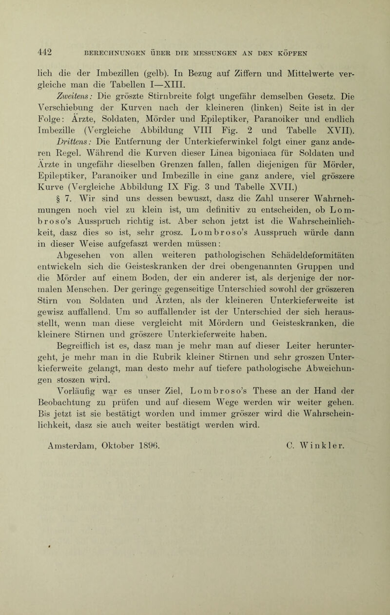 lieh die der Imbezillen (gelb). In Bezug auf Ziffern und Mittelwerte ver¬ gleiche man die Tabellen I—XIII. Ziveitens: Die gröszte Stirnbreite folgt ungefähr demselben Gesetz. Die Verschiebung der Kurven nach der kleineren (linken) Seite ist in der Folge : Arzte, Soldaten, Mörder und Epileptiker, Paranoiker und endlich Imbezille (Vergleiche Abbildung VIII Fig. 2 und Tabelle XVII). Drittens : Die Entfernung der Unterkieferwinkel folgt einer ganz ande¬ ren Regel. Während die Kurven dieser Linea bigoniaca für Soldaten und Arzte in ungefähr dieselben Grenzen fallen, fallen diejenigen für Mörder, Epileptiker, Paranoiker und Imbezille in eine ganz andere, viel gröszere Kurve (Vergleiche Abbildung IX Fig. 3 und Tabelle XVII.) § 7. Wir sind uns dessen bewuszt, dasz die Zahl unserer Wahrneh¬ mungen noch viel zu klein ist, um definitiv zu entscheiden, ob L o m- broso’s Ausspruch richtig ist. Aber schon jetzt ist die Wahrscheinlich¬ keit, dasz dies so ist, sehr grosz. Lombroso’s Ausspruch würde dann in dieser Weise aufgefaszt werden müssen : Abgesehen von allen weiteren pathologischen Schädeldeformitäten entwickeln sich die Geisteskranken der drei obengenannten Gruppen und die Mörder auf einem Boden, der ein anderer ist, als derjenige der nor¬ malen Menschen. Der geringe gegenseitige Unterschied sowohl der gröszeren Stirn von Soldaten und Ärzten, als der kleineren Unterkieferweite ist gewisz auffallend. Um so auffallender ist der Unterschied der sich heraus¬ stellt, wenn man diese vergleicht mit Mördern und Geisteskranken, die kleinere Stirnen und gröszere Unterkieferweite haben. Begreiflich ist es, dasz man je mehr man auf dieser Leiter herunter¬ geht, je mehr man in die Rubrik kleiner Stirnen und sehr groszen Unter¬ kieferweite gelangt, man desto mehr auf tiefere pathologische Abweichun¬ gen stoszen wird. Vorläufig war es unser Ziel, Lombroso’s These an der Hand der Beobachtung zu prüfen und auf diesem Wege werden wir weiter gehen. Bis jetzt ist sie bestätigt worden und immer gröszer wird die Wahrschein¬ lichkeit, dasz sie auch weiter bestätigt werden wird. Amsterdam, Oktober 1896. C. W inkle r.