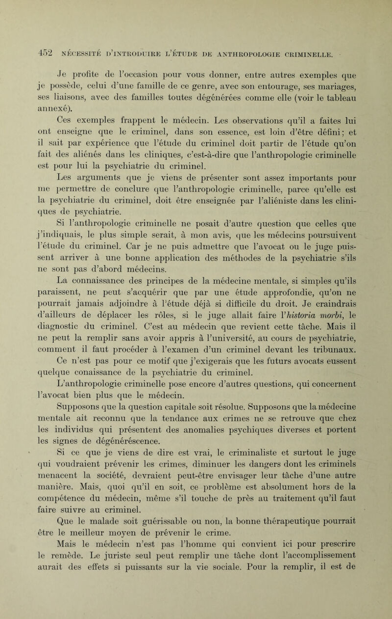 Je profite de l’occasion pour vous donner, entre autres exemples que je possède, celui d’une famille de ce genre, avec son entourage, ses mariages, ses liaisons, avec des familles toutes dégénérées comme elle (voir le tableau annexé). Ces exemples frappent le médecin. Les observations qu’il a faites lui ont enseigne que le criminel, dans son essence, est loin d’être défini; et il sait par expérience que l’étude du criminel doit partir de l’étude qu’on fait des aliénés dans les cliniques, c’est-à-dire que l’anthropologie criminelle est pour lui la psychiatrie du criminel. Les arguments que je viens de présenter sont assez importants pour me permettre de conclure que l’anthropologie criminelle, parce qu’elle est la psychiatrie du criminel, doit être enseignée par l’aliéniste dans les clini¬ ques de psychiatrie. Si l’anthropologie criminelle ne posait d’autre question que celles que j’indiquais, le plus simple serait, à mon avis, que les médecins poursuivent l’étude du criminel. Car je ne puis admettre que l’avocat ou le juge puis¬ sent arriver à une bonne application des méthodes de la psychiatrie s’ils ne sont pas d’abord médecins. La connaissance des principes de la médecine mentale, si simples qu’ils paraissent, ne peut s’acquérir que par une étude approfondie, qu’on ne pourrait jamais adjoindre à l’étude déjà si difficile du droit. Je craindrais d’ailleurs de déplacer les rôles, si le juge allait faire Yhistoria morbi, le diagnostic du criminel. C’est au médecin que revient cette tâche. Mais il ne peut la remplir sans avoir appris à l’université, au cours de psychiatrie, comment il faut procéder à l’examen d’un criminel devant les tribunaux. Ce n’est pas pour ce motif que j’exigerais que les futurs avocats eussent quelque conaissance de la psychiatrie du criminel. L’anthropologie criminelle pose encore d’autres questions, qui concernent l’avocat bien plus que le médecin. Supposons que la question capitale soit résolue. Supposons que la médecine mentale ait reconnu que la tendance aux crimes ne se retrouve que chez les individus qui présentent des anomalies psychiques diverses et portent les signes de dégénéréscence. Si ce que je viens de dire est vrai, le criminaliste et surtout le juge qui voudraient prévenir les crimes, diminuer les dangers dont les criminels menacent la société, devraient peut-être envisager leur tâche d’une autre manière. Mais, quoi qu’il en soit, ce problème est absolument hors de la compétence du médecin, même s’il touche de près au traitement qu’il faut faire suivre au criminel. Que le malade soit guérissable ou non, la bonne thérapeutique pourrait être le meilleur moyen de prévenir le crime. Mais le médecin n’est pas l’homme qui convient ici pour prescrire le remède. Le juriste seul peut remplir une tâche dont l’accomplissement aurait des effets si puissants sur la vie sociale. Pour la remplir, il est de