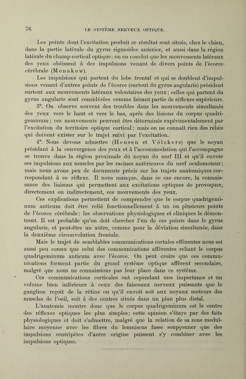 Les points dont l’excitation produit ce résultat sont situés, chez le chien, dans la partie latérale du gyrus sigmoides anterior, et aussi dans la région latérale du champ cortical optique: on en conclut que les mouvements latéraux des yeux obéissent à des impulsions venant de divers points de l’écorce cérébrale (Monakow). Les impulsions qui partent du lobe frontal et qui se doublent d’impul¬ sions venant d’autres points de l’écorce (surtout du gyrus angularis) président surtout aux mouvements latéraux volontaires des yeux ; celles qui partent du gyrus angularis sont considérées comme faisant partie de réflexes supérieurs. 3°. On observe souvent des troubles dans les mouvements simultanés des yeux vers le haut et vers le bas, après des lésions du corpus quadri- geminum ; ces mouvements peuvent être déterminés expérimentalement par l’excitation du territoire optique cortical ; mais on ne connaît rien des relais qui doivent exister sur le trajet suivi par l’excitation. 4°. Nous devons admettre (H en sen et Völ ck ers) que le noyau présidant à la convergence des yeux et à l’accommodation qui l’accompagne se trouve dans la région proximale du noyau du nerf III et qu’il envoie ses impulsions aux muscles par les racines antérieures du nerf oculomoteur ; mais nous avons peu de documents précis sur les trajets anatomiques cor¬ respondant à ce réflexe. Il nous manque, dans ce cas encore, la connais¬ sance des liaisons qui permettent aux excitations optiques de provoquer, directement ou indirectement, ces mouvements des j^eux. Ces explications permettent de comprendre que le corpus quadrigemi- num anticum doit être relié fonctionnellement à un ou plusieurs points de l’écorce cérébrale : les observations physiologiques et cliniques le démon¬ trent. Il est probable qu’on doit chercher l’un de ces points dans le gyrus angularis, et peut-être un autre, comme pour la déviation simultanée, dans la deuxième circonvolution frontale. Mais le trajet de semblables communications cortales efférentes nous est aussi peu connu que celui des communications afférentes reliant le corpus quadrigeminum anticum avec l’écorce. On peut croire que ces commu¬ nications forment partie du grand système optique afférent secondaire, malgré que nous ne connaissions pas leur place dans ce système. Ces communications corticales ont cependant une importance et un volume bien inférieurs à ceux des faisceaux nerveux puissants que le ganglion reçoit de la rétine ou qu’il envoit soit aux noyaux moteurs des muscles de l’oeil, soit à des centres situés dans un plan plus distal. L’anatomie montre donc que le corpus quadrigeminum est le centre des réflexes optiques les plus simples; cette opinion s’étaye par des faits physiologiques et doit s’admettre, malgré que la relation de sa zone médul¬ laire moyenne avec les fibres du lemniscus fasse soupçonner que des impulsions centripètes d’autre origine puissent s’y combiner avec les impulsions optiques.