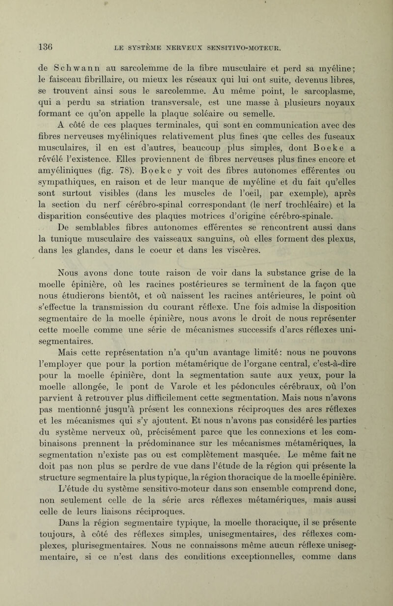 de Schwann au sarcolemme de la fibre musculaire et perd sa myéline ; le faisceau fibrillaire, ou mieux les réseaux qui lui ont suite, devenus libres, se trouvent ainsi sous le sarcolemme. Au même point, le sarcoplasme, qui a perdu sa striation transversale, est une masse à plusieurs noyaux formant ce qu’on appelle la plaque soléaire ou semelle. A côté de ces plaques terminales, qui sont en communication avec des fibres nerveuses myéliniques relativement plus fines que celles des fuseaux musculaires, il en est d’autres, beaucoup plus simples, dont Boeke a révélé l’existence. Elles proviennent de fibres nerveuses plus fines encore et amyéliniques (fig. 78). Boeke y voit des fibres autonomes efférentes ou sympathiques, en raison et de leur manque de myéline et du fait qu’elles sont surtout visibles (dans les muscles de l’oeil, par exemple), après la section du nerf cérébro-spinal correspondant (le nerf trochléaire) et la disparition consécutive des plaques motrices d’origine cérébro-spinale. De semblables fibres autonomes efférentes se rencontrent aussi dans la tunique musculaire des vaisseaux sanguins, où elles forment des plexus, dans les glandes, dans le coeur et dans les viscères. Nous avons donc toute raison de voir dans la substance grise de la moelle épinière, où les racines postérieures se terminent de la façon que nous étudierons bientôt, et où naissent les racines antérieures, le point où s’effectue la transmission du courant réflexe. Une fois admise la disposition segmentaire de la moelle épinière, nous avons le droit de nous représenter cette moelle comme une série de mécanismes successifs d’arcs réflexes uni- segmentaires. Mais cette représentation n’a qu’un avantage limité : nous ne pouvons l’employer que pour la portion métamérique de l’organe central, c’est-à-dire pour la moelle épinière, dont la segmentation saute aux yeux, pour la moelle allongée, le pont de Varole et les pédoncules cérébraux, où l’on parvient à retrouver plus difficilement cette segmentation. Mais nous n’avons pas mentionné jusqu’à présent les connexions réciproques des arcs réflexes et les mécanismes qui s’y ajoutent. Et nous n’avons pas considéré les parties du système nerveux où, précisément parce que les connexions et les com¬ binaisons prennent la prédominance sur les mécanismes métamériques, la segmentation n’existe pas ou est complètement masquée. Le même fait ne doit pas non plus se perdre de vue dans l’étude de la région qui présente la structure segmentaire la plus typique, la région thoracique de la moelle épinière. L’étude du système sensitivo-moteur dans son ensemble comprend donc, non seulement celle de la série arcs réflexes métamériques, mais aussi celle de leurs liaisons réciproques. Dans la région segmentaire typique, la moelle thoracique, il se présente toujours, à côté des réflexes simples, unisegmentaires, des réflexes com¬ plexes, plurisegmentaires. Nous ne connaissons même aucun réflexe uniseg- mentaire, si ce n’est dans des conditions exceptionnelles, comme dans