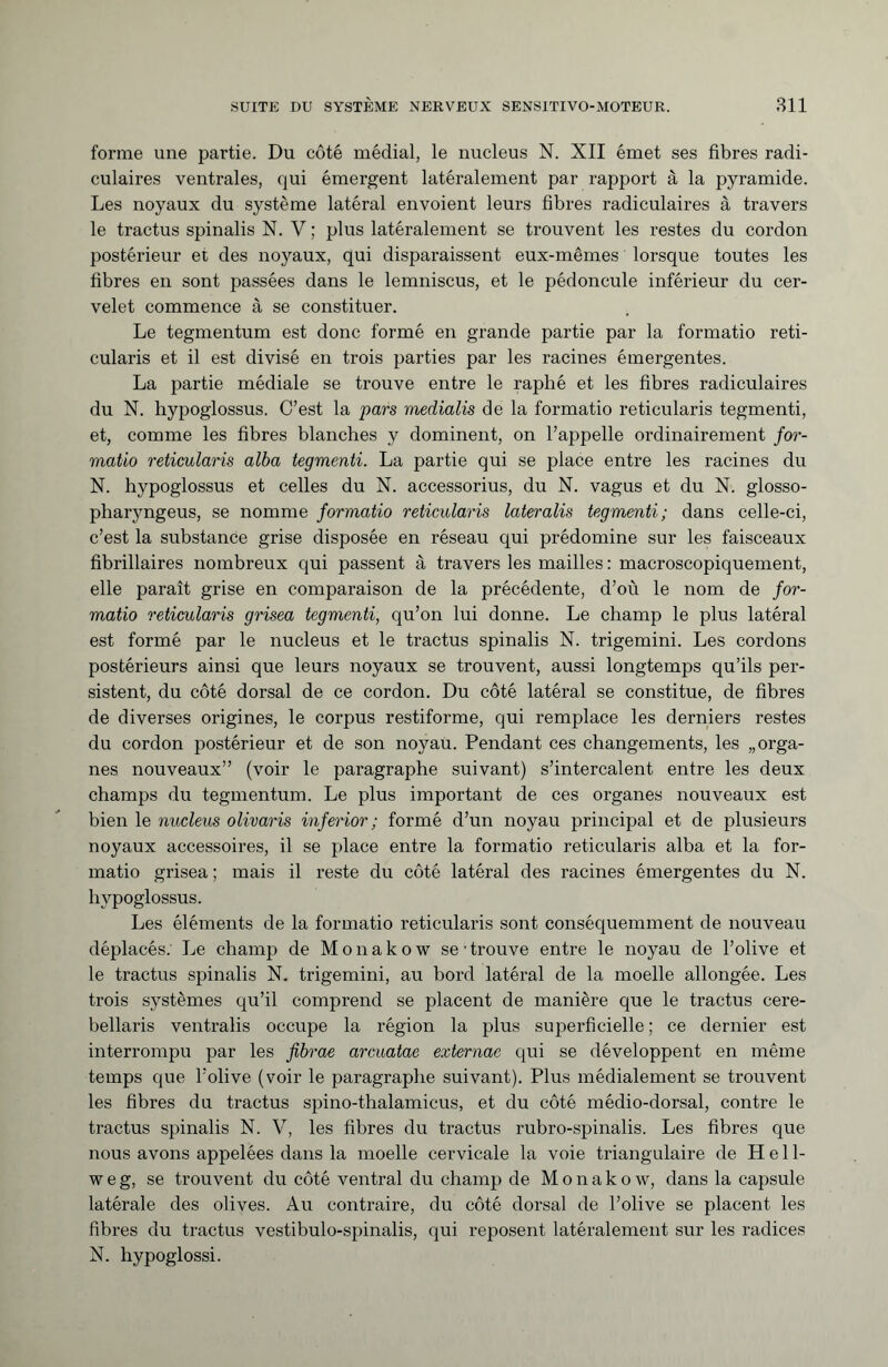 forme une partie. Du côté médial, le nucleus N. XII émet ses fibres radi¬ culaires ventrales, qui émergent latéralement par rapport à la pyramide. Les noyaux du système latéral envoient leurs fibres radiculaires à travers le tractus spinalis N. V ; plus latéralement se trouvent les restes du cordon postérieur et des noyaux, qui disparaissent eux-mêmes lorsque toutes les fibres en sont passées dans le lemniscus, et le pédoncule inférieur du cer¬ velet commence à se constituer. Le tegmentum est donc formé en grande partie par la formatio reti¬ cularis et il est divisé en trois parties par les racines émergentes. La partie médiale se trouve entre le raphé et les fibres radiculaires du N. hypoglossus. C’est la pars medialis de la formatio reticularis tegmenti, et, comme les fibres blanches y dominent, on l’appelle ordinairement for¬ matio reticularis alba tegmenti. La partie qui se place entre les racines du N. hypoglossus et celles du N. accessorius, du N. vagus et du N. glosso- pharyngeus, se nomme formatio reticularis lateralis tegmenti; dans celle-ci, c’est la substance grise disposée en réseau qui prédomine sur les faisceaux fibrillaires nombreux qui passent à travers les mailles: macroscopiquement, elle paraît grise en comparaison de la précédente, d’où le nom de for¬ matio reticularis grisea tegmenti, qu’on lui donne. Le champ le plus latéral est formé par le nucleus et le tractus spinalis N. trigemini. Les cordons postérieurs ainsi que leurs noyaux se trouvent, aussi longtemps qu’ils per¬ sistent, du côté dorsal de ce cordon. Du côté latéral se constitue, de fibres de diverses origines, le corpus restiforme, qui remplace les derniers restes du cordon postérieur et de son noyau. Pendant ces changements, les „orga¬ nes nouveaux” (voir le paragraphe suivant) s’intercalent entre les deux champs du tegmentum. Le plus important de ces organes nouveaux est bien le nucleus olivaris inferior ; formé d’un noyau principal et de plusieurs noyaux accessoires, il se place entre la formatio reticularis alba et la for¬ matio grisea ; mais il reste du côté latéral des racines émergentes du N. hypoglossus. Les éléments de la formatio reticularis sont conséquemment de nouveau déplacés. Le champ de Monakow se • trouve entre le noyau de l’olive et le tractus spinalis N. trigemini, au bord latéral de la moelle allongée. Les trois systèmes qu’il comprend se placent de manière que le tractus cere- bellaris ventralis occupe la région la plus superficielle ; ce dernier est interrompu par les fibrae arcuatae externae qui se développent en même temps que l'olive (voir le paragraphe suivant). Plus médialement se trouvent les fibres du tractus spino-thalamicus, et du côté médio-dorsal, contre le tractus spinalis N. V, les fibres du tractus rubro-spinalis. Les fibres que nous avons appelées dans la moelle cervicale la voie triangulaire de H e 11- w e g, se trouvent du côté ventral du champ de Monakow, dans la capsule latérale des olives. Au contraire, du côté dorsal de l’olive se placent les fibres du tractus vestibulo-spinalis, qui reposent latéralement sur les radices N. hypoglossi.