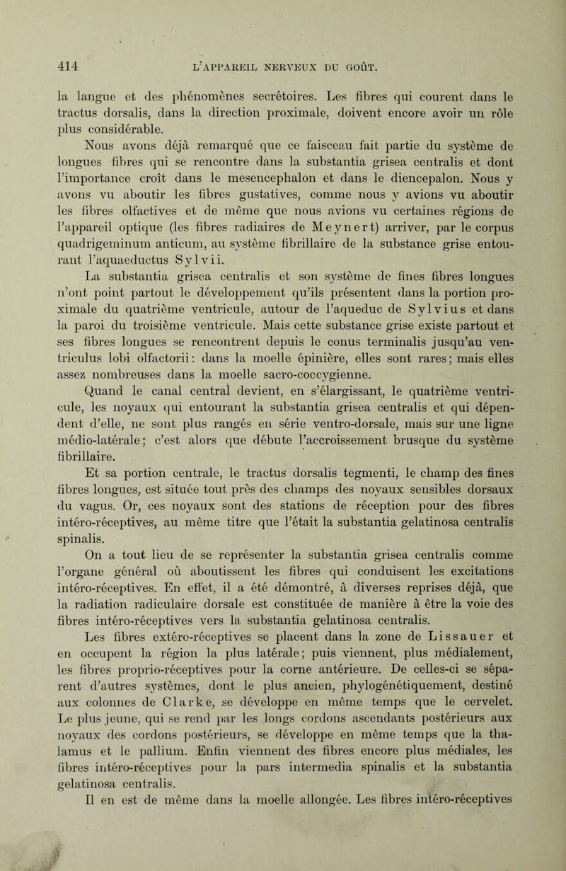 la langue et des phénomènes secrétoires. Les fibres qui courent dans le tractus dorsalis, dans la direction proximale, doivent encore avoir un rôle plus considérable. Nous avons déjà remarqué que ce faisceau fait partie du système de longues fibres qui se rencontre dans la substantia grisea centralis et dont l’importance croît dans le mesencephalon et dans le diencepalon. Nous y avons vu aboutir les fibres gustatives, comme nous y avions vu aboutir les fibres olfactives et de même que nous avions vu certaines régions de l’appareil optique (les fibres radiaires de Meynert) arriver, par le corpus quadrigeminum anticum, au système fibrillaire de la substance grise entou¬ rant l’aquaeductus Sylvii. La substantia grisea centralis et son système de fines fibres longues n’ont point partout le développement qu’ils présentent dans la portion pro¬ ximale du quatrième ventricule, autour de l’aqueduc de Sylvius et dans la paroi du troisième ventricule. Mais cette substance grise existe partout et ses fibres longues se rencontrent depuis le conus terminalis jusqu’au ven- triculus lobi olfactorii : dans la moelle épinière, elles sont rares ; mais elles assez nombreuses dans la moelle sacro-coccygienne. Quand le canal central devient, en s’élargissant, le quatrième ventri¬ cule, les noyaux qui entourant la substantia grisea centralis et qui dépen¬ dent d’elle, ne sont plus rangés en série ventro-dorsale, mais sur une ligne médio-latérale ; c’est alors que débute l’accroissement brusque du système fibrillaire. Et sa portion centrale, le tractus dorsalis tegmenti, le champ des fines fibres longues, est située tout près des champs des noyaux sensibles dorsaux du vagus. Or, ces noyaux sont des stations de réception pour des fibres intéro-réceptives, au même titre que l’était la substantia gelatinosa centralis spinalis. On a tout lieu de se représenter la substantia grisea centralis comme l’organe général où aboutissent les fibres qui conduisent les excitations intéro-réceptives. En effet, il a été démontré, à diverses reprises déjà, que la radiation radiculaire dorsale est constituée de manière à être la voie des fibres intéro-réceptives vers la substantia gelatinosa centralis. Les fibres extéro-réceptives se placent dans la zone de Lissauer et en occupent la région la plus latérale; puis viennent, plus médialement, les fibres proprio-réceptives pour la corne antérieure. De celles-ci se sépa¬ rent d’autres systèmes, dont le plus ancien, phylogénétiquement, destiné aux colonnes de Clarke, se développe en même temps que le cervelet. Le plus jeune, qui se rend par les longs cordons ascendants postérieurs aux noyaux des cordons postérieurs, se développe en même temps que la tha¬ lamus et le pallium. Enfin viennent des fibres encore plus médiales, les fibres intéro-réceptives pour la pars intermedia spinalis et la substantia gelatinosa centralis. Il en est de même dans la moelle allongée. Les fibres intéro-réceptives