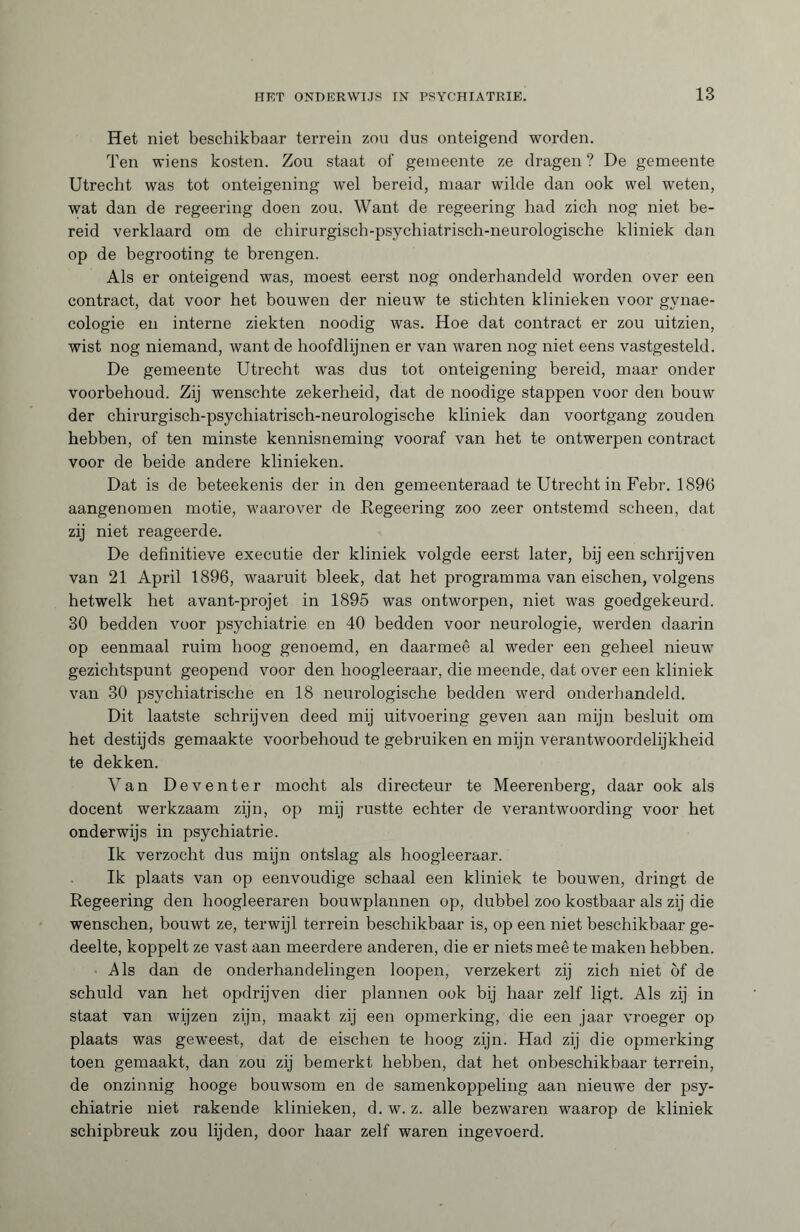 Het niet beschikbaar terrein zou dus onteigend worden. Ten wiens kosten. Zou staat of gemeente ze dragen ? De gemeente Utrecht was tot onteigening wel bereid, maar wilde dan ook wel weten, wat dan de regeering doen zou. Want de regeering had zich nog niet be¬ reid verklaard om de chirurgisch-psychiatrisch-neurologische kliniek dan op de begrooting te brengen. Als er onteigend was, moest eerst nog onderhandeld worden over een contract, dat voor het bouwen der nieuw te stichten klinieken voor gynae¬ cologie en interne ziekten noodig was. Hoe dat contract er zou uitzien, wist nog niemand, want de hoofdlijnen er van waren nog niet eens vastgesteld. De gemeente Utrecht was dus tot onteigening bereid, maar onder voorbehoud. Zij wenschte zekerheid, dat de noodige stappen voor den bouw der chirurgisch-psychiatrisch-neurologische kliniek dan voortgang zouden hebben, of ten minste kennisneming vooraf van het te ontwerpen contract voor de beide andere klinieken. Dat is de beteekenis der in den gemeenteraad te Utrecht in Febr. 1896 aangenomen motie, waarover de Regeering zoo zeer ontstemd scheen, dat zij niet reageerde. De definitieve executie der kliniek volgde eerst later, bij een schrijven van 21 April 1896, waaruit bleek, dat het programma van eischen, volgens hetwelk het avant-projet in 1895 was ontworpen, niet was goedgekeurd. 30 bedden voor psychiatrie en 40 bedden voor neurologie, werden daarin op eenmaal ruim hoog genoemd, en daarmee al weder een geheel nieuw gezichtspunt geopend voor den hoogleeraar, die meende, dat over een kliniek van 30 psychiatrische en 18 neurologische bedden werd onderhandeld. Dit laatste schrijven deed mij uitvoering geven aan mijn besluit om het destijds gemaakte voorbehoud te gebruiken en mijn verantwoordelijkheid te dekken. Van Deventer mocht als directeur te Meerenberg, daar ook als docent werkzaam zijn, op mij rustte echter de verantwoording voor het onderwijs in psychiatrie. Ik verzocht dus mijn ontslag als hoogleeraar. Ik plaats van op eenvoudige schaal een kliniek te bouwen, dringt de Regeering den hoogleeraren bouwplannen op, dubbel zoo kostbaar als zij die wenschen, bouwt ze, terwijl terrein beschikbaar is, op een niet beschikbaar ge¬ deelte, koppelt ze vast aan meerdere anderen, die er niets meê te maken hebben. Als dan de onderhandelingen loopen, verzekert zij zich niet öf de schuld van het opdrijven dier plannen ook bij haar zelf ligt. Als zij in staat van wijzen zijn, maakt zij een opmerking, die een jaar vroeger op plaats was gew’eest, dat de eischen te hoog zijn. Had zij die opmerking toen gemaakt, dan zou zij bemerkt hebben, dat het onbeschikbaar terrein, de onzinnig hooge bouwsom en de samenkoppeling aan nieuwe der psy¬ chiatrie niet rakende klinieken, d. w. z. alle bezwaren waarop de kliniek schipbreuk zou lijden, door haar zelf waren ingevoerd.