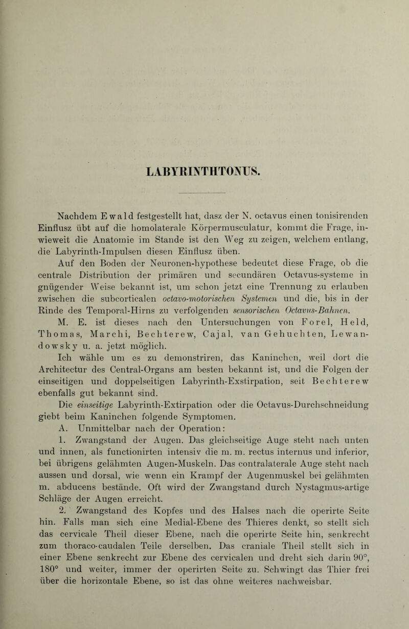 Nachdem Ewald festgestellt hat, dasz der N. octavus einen tonisirenden Einflusz übt auf die homolaterale Körpermusculatur, kommt die Frage, in¬ wieweit die Anatomie im Stande ist den Weg zu zeigen, welchem entlang, die Labyrinth-Impulsen diesen Einflusz üben. Auf den Boden der Neuronen-hypothese bedeutet diese Frage, ob die centrale Distribution der primären und secundären Octavus-systeme in gnügender Weise bekannt ist, um schon jetzt eine Trennung zu erlauben zwischen die subcorticalen octavo-motorischen Systemen und die, bis in der Rinde des Temporal-Hirns zu verfolgenden sensorischen Octavus-Bahnen. M. E. ist dieses nach den Untersuchungen von Forel, Held, Thomas, Marc hi, Bechterew, Cajal, van Gebuchten, Lewan- dowsky u. a. jetzt möglich. Ich wähle um es zu demonstriren, das Kaninchen, weil dort die Architectur des Central-Organs am besten bekannt ist, und die Folgen der einseitigen und doppelseitigen Labyrinth-Exstirpation, seit Bechterew ebenfalls gut bekannt sind. Die einseitige Labyrinth-Extirpation oder die Octavus-Durchschneidung giebt beim Kaninchen folgende Symptomen. A. Unmittelbar nach der Operation: 1. Zwangstand der Augen. Das gleichseitige Auge steht nach unten und innen, als functionirten intensiv die m. m. rectus internus und inferior, bei übrigens gelähmten Augen-Muskeln. Das contralaterale Auge steht nach aussen und dorsal, wie wenn ein Krampf der Augenmuskel bei gelähmten m. abducens bestände. Oft wird der Zwangstand durch Nystagmus-artige Schläge der Augen erreicht. 2. Zwangstand des Kopfes und des Halses nach die operirte Seite hin. Falls man sich eine Medial-Ebene des Thieres denkt, so stellt sich das cervicale Theil dieser Ebene, nach die operirte Seite hin, senkrecht zum thoraco-caudalen Teile derselben. Das craniale Theil stellt sich in einer Ebene senkrecht zur Ebene des cervicalen und dreht sich darin 90°, 180° und weiter, immer der operirten Seite zu. Schwingt das Thier frei über die horizontale Ebene, so ist das ohne weiteres nachweisbar.