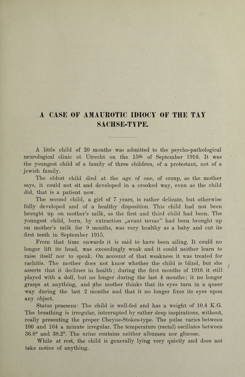 SACHSE-TYPE. A little child of 20 months was admitted to the psycho-pathological neurological clinic at Utrecht on the 15th of September 1916. It was the youngest child of a family of three children, of a protestant, not of a jewish family. The eldest child died at the age of one, of croup, as the mother says, it could not sit and developed in a crooked way, even as the child did, that is a patient now. The second child, a girl of 7 years, is rather delicate, but otherwise fully developed and of a healthy disposition. This child had not been brought up on mother’s milk, as the first and third child had been. The youngest child, born, by extraction „avant terme” had been brought up on mother’s milk for 9 months, was very healthy as a baby, and cut its first teeth in September 1915. From that time onwards it is said to have been ailing. It could no longer lift its head, was exceedingly weak and it could neither learn to raise itself nor to speak. On account of that weakness it was treated for rachitis. The mother does not know whether the child is blind, but she asserts that it declines in health ; during the first months of 1916 it still played with a doll, but no longer during the last 4 months ; it no longer grasps at anything, and >the mother thinks that its eyes turn in a queer way during the last 2 months and that it no longer fixes its eyes upon any object. Status praesens: The child is well-fed and has a weight of 10.4 K.G. The breathing is irregular, interrupted by rather deep inspirations, without, really presenting the proper Cheyne-Stokes-type. The pulse varies between 100 and 104 a minute irregular. The temperature (rectal) oscillates between 36.8° and 38.2°. The urine contains neither albumen nor glucose. While at rest, the child is generally lying very quietly and does not take notice of anything.