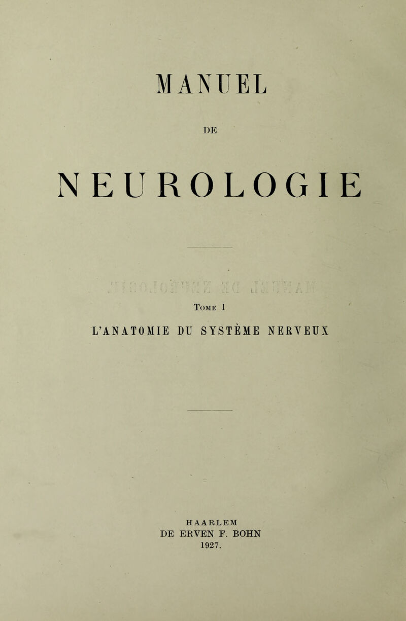 MANUEL DE NEUROLOGIE i . • L .. •• ./ A. ;•*. /.i V.E Lii . : ✓ JA g\ . Tome 1 L’ANATOMIE DU SYSTÈME NEßYEUX HAARLEM DE ERVEN F. BOHN 1927.