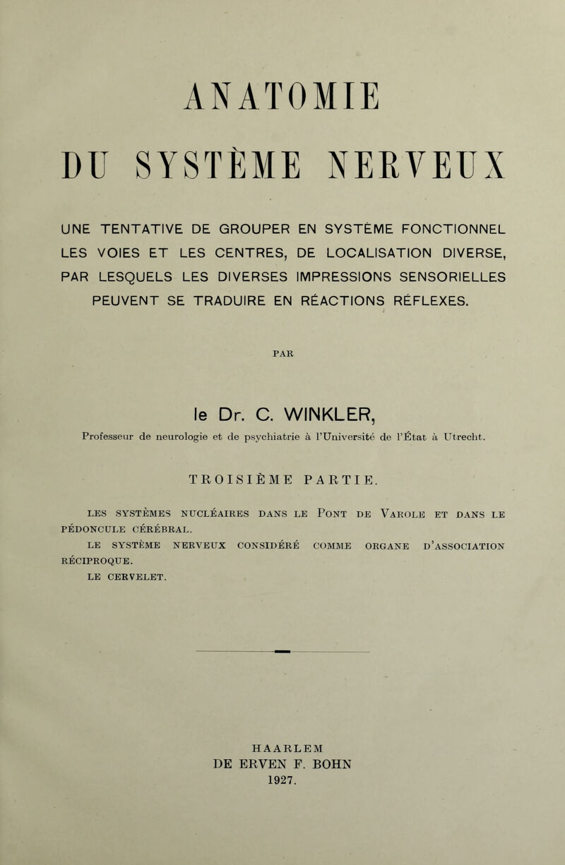 ANATOMIE DU SYSTEME NERVEUX UNE TENTATIVE DE GROUPER EN SYSTÈME FONCTIONNEL LES VOIES ET LES CENTRES, DE LOCALISATION DIVERSE, PAR LESQUELS LES DIVERSES IMPRESSIONS SENSORIELLES PEUVENT SE TRADUIRE EN RÉACTIONS RÉFLEXES. PAR le Dr. C. WINKLER, Professeur de neurologie et de psychiatrie à l’Université de l’État à Utrecht. TROISIÈME PARTIE. LES SYSTÈMES NUCLÉAIRES DANS LE PONT DE VaROLE ET DANS LE PÉDONCULE CÉRÉBRAL. LE SYSTÈME NERVEUX CONSIDÉRÉ COMME ORGANE D’ASSOCIATION RÉCIPROQUE. LE CERVELET. HAARLEM DE ERVEN F. BOHN 1927.