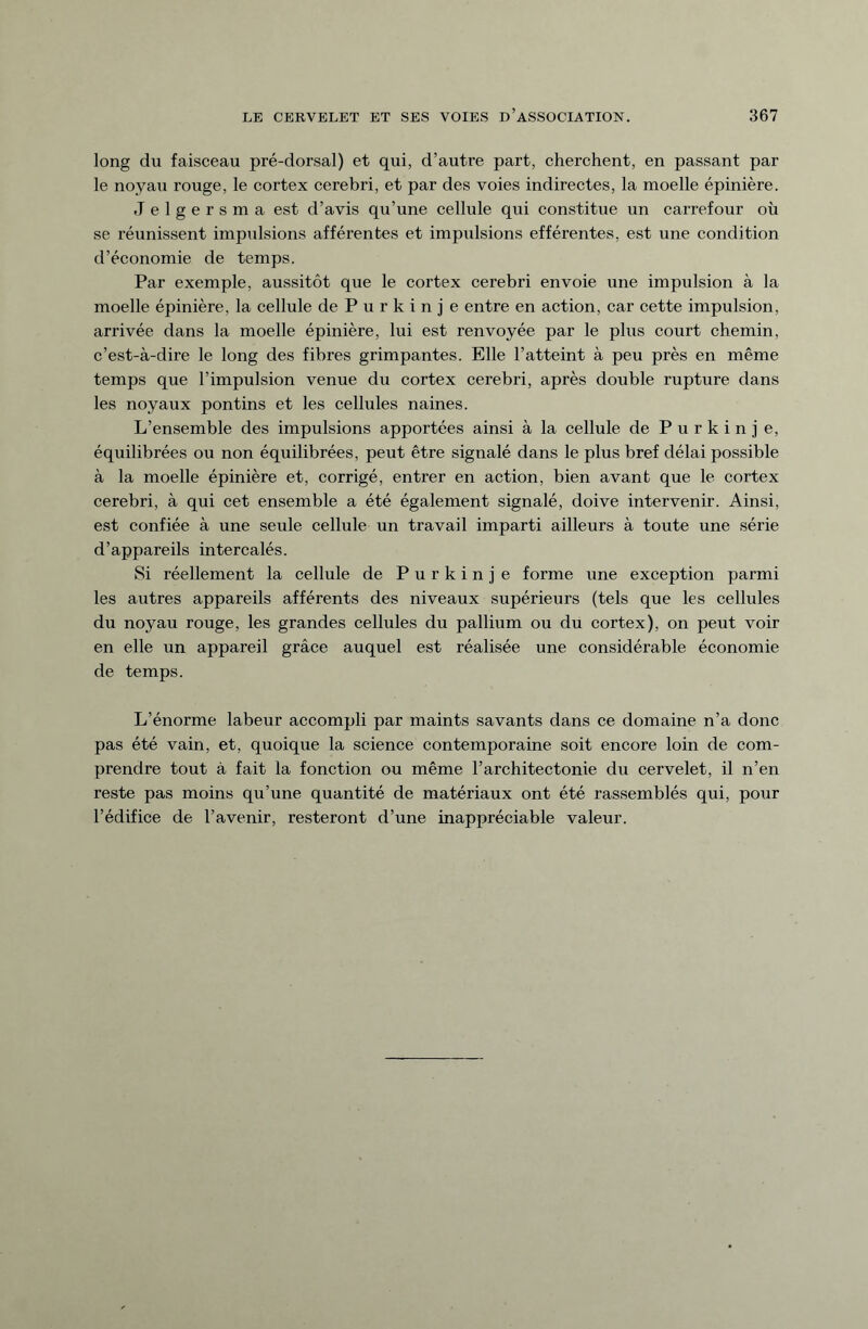 long du faisceau pré-dorsal) et qui, d’autre part, cherchent, en passant par le noyau rouge, le cortex cerebri, et par des voies indirectes, la moelle épinière. Jelgersma est d’avis qu’une cellule qui constitue un carrefour où se réunissent impulsions afférentes et impulsions efférentes, est une condition d’économie de temps. Par exemple, aussitôt que le cortex cerebri envoie une impulsion à la moelle épinière, la cellule de Purkinje entre en action, car cette impulsion, arrivée dans la moelle épinière, lui est renvoyée par le plus court chemin, c’est-à-dire le long des fibres grimpantes. Elle l’atteint à peu près en même temps que l’impulsion venue du cortex cerebri, après double rupture dans les noyaux pontins et les cellules naines. L’ensemble des impulsions apportées ainsi à la cellule de Purkinje, équilibrées ou non équilibrées, peut être signalé dans le plus bref délai possible à la moelle épinière et, corrigé, entrer en action, bien avant que le cortex cerebri, à qui cet ensemble a été également signalé, doive intervenir. Ainsi, est confiée à une seule cellule un travail imparti ailleurs à toute une série d’appareils intercalés. Si réellement la cellule de Purkinje forme une exception parmi les autres appareils afférents des niveaux supérieurs (tels que les cellules du noyau rouge, les grandes cellules du pallium ou du cortex), on peut voir en elle un appareil grâce auquel est réalisée une considérable économie de temps. L’énorme labeur accompli par maints savants dans ce domaine n’a donc pas été vain, et, quoique la science contemporaine soit encore loin de com¬ prendre tout à fait la fonction ou même l’architectonie du cervelet, il n’en reste pas moins qu’une quantité de matériaux ont été rassemblés qui, pour l’édifice de l’avenir, resteront d’une inappréciable valeur.