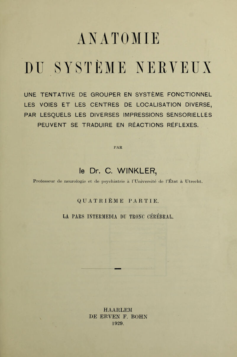 ANATOMIE DU.SYSTÈME NERVEUX UNE TENTATIVE DE GROUPER EN SYSTÈME FONCTIONNEL LES VOIES ET LES CENTRES DE LOCALISATION DIVERSE, PAR LESQUELS LES DIVERSES IMPRESSIONS SENSORIELLES PEUVENT SE TRADUIRE EN RÉACTIONS RÉFLEXES. PAR le Dr. C. WINKLER, Professeur de neurologie et de psychiatrie à l'Université de l’État à Utrecht. QUATRIÈME PARTIE. LA PARS INTERMEDIA DU TRONC CÉRÉBRAL. HAARLEM DE ERVEN F. BOHN 1929.