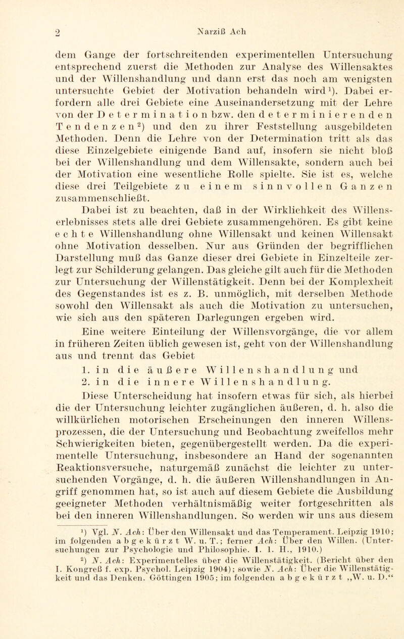 dem Gange der fortschreitenden experimentellen Untersuchung entsprechend zuerst die Methoden zur Analyse des Willensaktes und der Willenshandlung und dann erst das noch am wenigsten untersuchte Gebiet der Motivation behandeln wird1). Dabei er¬ fordern alle drei Gebiete eine Auseinandersetzung mit der Lehre von der Determination bzw. den determinierenden Tendenzen2) und den zu ihrer Feststellung ausgebildeten Methoden. Denn die Lehre von der Determination tritt als das diese Einzelgebiete einigende Band auf, insofern sie nicht bloß bei der Willenshandlung und dem Willensakte, sondern auch bei der Motivation eine wesentliche Rolle spielte. Sie ist es, welche diese drei Teilgebiete zu einem sinnvollen Ganzen zusammenschließt. Dabei ist zu beachten, daß in der Wirklichkeit des Willens¬ erlebnisses stets alle drei Gebiete zusammengehören. Es gibt keine echte Willenshandlung ohne Willensakt und keinen Willensakt ohne Motivation desselben. Rur aus Gründen der begrifflichen Darstellung muß das Ganze dieser drei Gebiete in Einzelteile zer¬ legt zur Schilderung gelangen. Das gleiche gilt auch für die Methoden zur Untersuchung der Willenstätigkeit. Denn bei der Komplexheit des Gegenstandes ist es z. B. unmöglich, mit derselben Methode sowohl den Willensakt als auch die Motivation zu untersuchen, wie sich aus den späteren Darlegungen ergeben wird. Eine weitere Einteilung der Willensvorgänge, die vor allem in früheren Zeiten üblich gewesen ist, geht von der Willenshandlung aus und trennt das Gebiet 1. in die äußere Willenshandlung und 2. in die innere Willenshandlung. Diese Unterscheidung hat insofern etwas für sich, als hierbei die der LTntersuchung leichter zugänglichen äußeren, d. h. also die willkürlichen motorischen Erscheinungen den inneren Willens¬ prozessen, die der Untersuchung und Beobachtung zweifellos mehr Schwierigkeiten bieten, gegenübergestellt werden. Da die experi¬ mentelle Untersuchung, insbesondere an Hand der sogenannten Reaktionsversuche, naturgemäß zunächst die leichter zu unter¬ suchenden Vorgänge, d. h. die äußeren Willenshandlungen in An¬ griff genommen hat, so ist auch auf diesem Gebiete die Ausbildung geeigneter Methoden verhältnismäßig weiter fortgeschritten als bei den inneren Willenshandlungen. So werden wir uns aus diesem x) Vgl. N. Ach: Über den Willensakt und das Temperament. Leipzig 1910; im folgenden abgekürzt W. u. T.; ferner Ach: Über den Willen. (Unter¬ suchungen zur Psychologie und Philosophie. 1. 1. H., 1910.) 2) N. Ach: Experimentelles über die Willenstätigkeit. (Bericht über den I. Kongreß f. exp. Psychol. Leipzig 1904); sowie N. Ach: Über die Willenstätig¬ keit und das Denken. Göttingen 1905; im folgenden abgekürzt ,,W. u. D.“