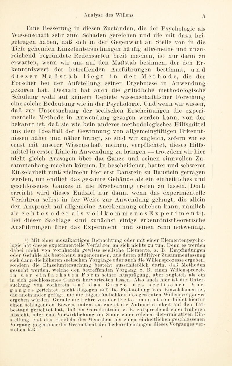Eine Besserung in diesen Zuständen, die der Psychologie als Wissenschaft sehr zum Schaden gereichen und die mit dazu bei- getragen haben, daß sich in der Gegenwart an Stelle von in die Tiefe gehenden Einzeluntersuchungen häufig allgemeine und unzu¬ reichend begründete Redensarten breit machen, ist nur dann zu erwarten, wenn wir uns auf den Maßstab besinnen, der den Er¬ kenntniswert der betreffenden Ausführungen bestimmt, u n d dieser Maß stab liegt in der Methode, die der Forscher bei der Aufstellung seiner Ergebnisse in Anwendung gezogen hat. Deshalb hat auch die gründliche methodologische Schulung wohl auf keinem Gebiete wissenschaftlicher Forschung eine solche Bedeutung wie in der Psychologie. Und wenn wir wissen, daß zur Untersuchung der seelischen Erscheinungen die experi¬ mentelle Methode in Anwendung gezogen werden kann, von der bekannt ist, daß sie wie kein anderes methodologisches Hilfsmittel uns dem Idealfall der Gewinnung von allgemeingültigen Erkennt¬ nissen näher und näher bringt, so sind wir zugleich, sofern wir es ernst mit unserer Wissenschaft meinen, verpflichtet, dieses Hilfs¬ mittel in erster Linie in Anwendung zu bringen — trotzdem wir hier nicht gleich Aussagen über das Ganze und seinen sinnvollen Zu¬ sammenhang machen können. In bescheidener, harter und schwerer Einzelarbeit muß vielmehr hier erst Baustein zu Baustein getragen werden, um endlich das gesamte Gebäude als ein einheitliches und geschlossenes Ganzes in die Erscheinung treten zu lassen. Doch erreicht wird dieses Endziel nur dann, wenn das experimentelle Verfahren selbst in der Weise zur Anwendung gelangt, die allein den Anspruch auf allgemeine Anerkennung erheben kann, nämlich als echtes oder als vollkommenesExperimen t1). Bei dieser Sachlage sind zunächst einige erkenntnistheoretische Ausführungen über das Experiment und seinen Sinn notwendig. b Mit einer mosaikartigen Betrachtung oder mit einer Elementenpsycho- logie hat dieses experimentelle Verfahren an sich nichts zu tun. Denn es werden dabei nicht von vornherein gewisse seelische Elemente, z. B. Empfindungen oder Gefühle als bestehend angenommen, aus deren additiver Zusammenfassung sich dann die höheren seelischen Vorgänge oder auch die Willensprozesse ergeben, sondern die Einzeluntersuchung besteht ausschließlich darin, daß Methoden gesucht werden, welche den betreffenden Vorgang, z. B. einen Willensprozeß, in der einfachsten Form seiner Ausprägung, aber zugleich als ein in sich geschlossenes Ganzes hervortreten lassen. Also auch hier ist die Unter¬ suchung von vorherein auf das Ganze des seelischen Vor¬ ganges gerichtet, nicht dagegen auf die Feststellung von Einzelelementen, die aneinander gefügt, nie die Eigentümlichkeit des gesamten Willensvorganges ergeben würden. Gerade die Lehre von der Determination bildet hierfür einen schlagenden Beweis, indem sie zuerst die Aufmerksamkeit auf den Tat¬ bestand gerichtet hat, daß ein Gerichtetsein, z. B. entsprechend einer früheren Absicht, oder eine Verwirklichung im Sinne einer solchen determinativen Ein¬ stellung erst das Handeln des Menschen als einen einheitlichen geschlossenen Vorgang gegenüber der Gesamtheit der Teilerscheinungen dieses Vorganges ver¬ stehen läßt. i