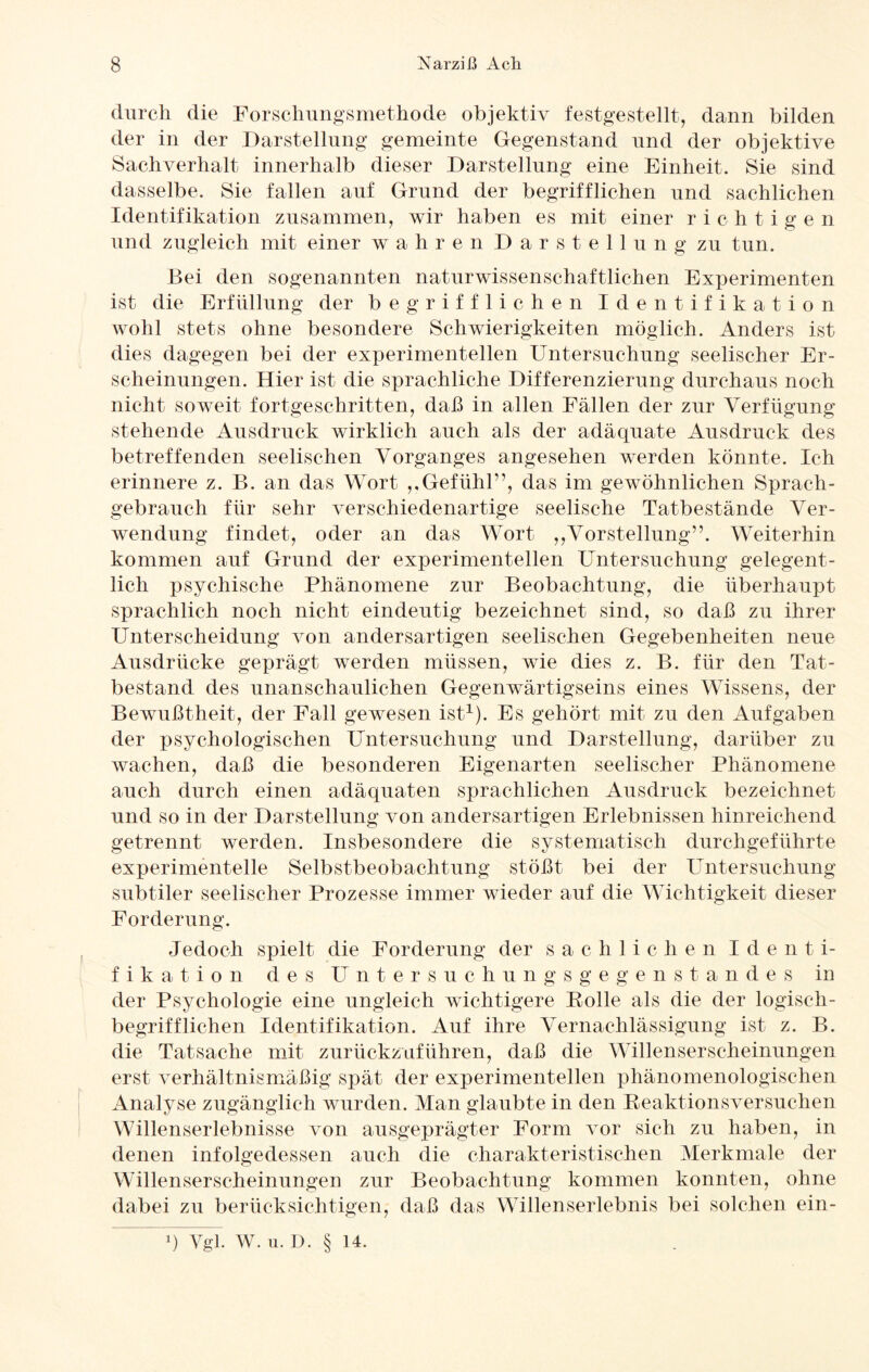 durch die Forschungsmethode objektiv festgestellt, dann bilden der in der Darstellung gemeinte Gegenstand und der objektive Sachverhalt innerhalb dieser Darstellung eine Einheit. Sie sind dasselbe. Sie fallen auf Grund der begrifflichen und sachlichen Identifikation zusammen, wir haben es mit einer richtigen und zugleich mit einer wahren Darstellung zu tun. Bei den sogenannten naturwissenschaftlichen Experimenten ist die Erfüllung der begrifflichen Identifikation wohl stets ohne besondere Schwierigkeiten möglich. Anders ist dies dagegen bei der experimentellen Untersuchung seelischer Er¬ scheinungen. Hier ist die sprachliche Differenzierung durchaus noch nicht soweit fortgeschritten, daß in allen Fällen der zur Verfügung stehende Ausdruck wirklich auch als der adäquate Ausdruck des betreffenden seelischen Vorganges angesehen werden könnte. Ich erinnere z. B. an das Wort ,,Gefühl1’, das im gewöhnlichen Sprach¬ gebrauch für sehr verschiedenartige seelische Tatbestände Ver¬ wendung findet, oder an das Wort ,,Vorstellung”. Weiterhin kommen auf Grund der experimentellen Untersuchung gelegent¬ lich psychische Phänomene zur Beobachtung, die überhaupt sprachlich noch nicht eindeutig bezeichnet sind, so daß zu ihrer Unterscheidung von andersartigen seelischen Gegebenheiten neue Ausdrücke geprägt werden müssen, wie dies z. B. für den Tat¬ bestand des unanschaulichen Gegenwärtigseins eines Wissens, der Bewußtheit, der Fall gewesen ist1). Es gehört mit zu den Aufgaben der psychologischen Untersuchung und Darstellung, darüber zu wachen, daß die besonderen Eigenarten seelischer Phänomene auch durch einen adäquaten sprachlichen Ausdruck bezeichnet und so in der Darstellung von andersartigen Erlebnissen hinreichend getrennt werden. Insbesondere die systematisch durchgeführte experimentelle Selbstbeobachtung stößt bei der Untersuchung subtiler seelischer Prozesse immer wieder auf die Wichtigkeit dieser Forderung. Jedoch spielt die Forderung der sachlichen I d e n t i- f i k a t i o n des Untersuchungsgegenstandes in der Psychologie eine ungleich wichtigere Polle als die der logisch- begrifflichen Identifikation. Auf ihre Vernachlässigung ist z. B. die Tatsache mit zurückzuführen, daß die Willenserscheinungen erst verhältnismäßig spät der experimentellen phänomenologischen Analyse zugänglich wurden. Man glaubte in den Reaktionsversuchen Willenserlebnisse von ausgeprägter Form vor sich zu haben, in denen infolgedessen auch die charakteristischen Merkmale der Willenserscheinungen zur Beobachtung kommen konnten, ohne dabei zu berücksichtigen, daß das Willenserlebnis bei solchen ein- !) Vgl. W. u. D. § 14.
