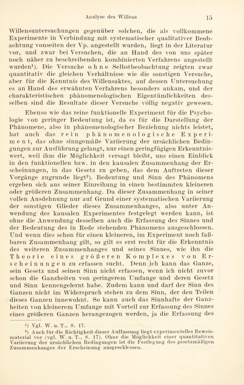 Willensuntersuchungen gegenüber solchen, die als vollkommene Experimente in Verbindung mit systematischer qualitativer Beob¬ achtung vonseiten der Vp. angestellt wurden, liegt in der Literatur vor, und zwar bei Versuchen, die an Hand des von uns später noch näher zu beschreibenden kombinierten Verfahrens angestellt wurden1). Hie Versuche ohne Selbstbeobachtung zeigten zwar quantitativ die gleichen Verhältnisse wie die sonstigen Versuche, aber für die Kenntnis des Willensaktes, auf dessen Untersuchung es an Hand des erwähnten Verfahrens besonders ankam, und der charakteristischen phänomenologischen Eigentümlichkeiten des¬ selben sind die Resultate dieser Versuche völlig negativ gewesen. Ebenso wie das reine funktionelle Experiment für die Psycho¬ logie von geringer Bedeutung ist, da es für die Darstellung der Phänomene, also in phänomenologischer Beziehung nichts leistet, hat auch das rein phänomenologische Experi- m ent, das ohne sinngemäße Variierung der ursächlichen Bedin¬ gungen zur Ausführung gelangt, nur einen geringfügigen Erkenntnis- wert, weil ihm die Möglichkeit versagt bleibt, uns einen Einblick in den funktionellen bzw. in den kausalen Zusammenhang der Er¬ scheinungen, in das Gesetz zu geben, das dem Auftreten dieser Vorgänge zugrunde liegt2). Bedeutung und Sinn des Phänomens ergeben sich aus seiner Einreihung in einen bestimmten kleineren oder größeren Zusammenhang. Da dieser Zusammenhang in seiner vollen Ausdehnung nur auf Grund einer systematischen Variierung der sonstigen Glieder dieses Zusammenhanges, also unter An¬ wendung des kausalen Experimentes festgelegt werden kann, ist ohne die Anwendung desselben auch die Erfassung des Sinnes und der Bedeutung des in Bede stehenden Phänomens ausgeschlossen. Und wenn dies schon für einen kleineren, im Experiment noch faß¬ baren Zusammenhang gilt, so gilt es erst recht für die Erkenntnis des weiteren Zusammenhanges und seines Sinnes, wie ihn die Theorie eines größeren Komplexes von Er¬ scheinungen zu erfassen sucht. Denn ich kann das Ganze, sein Gesetz und seinen Sinn nicht erfassen, wenn ich nicht zuvor schon die Ganzheiten von geringerem Umfange und deren Gesetz und Sinn kennengelernt habe. Zudem kann und darf der Sinn des Ganzen nicht im Widerspruch stehen zu dem Sinn, der den Teilen dieses Ganzen innewohnt. So kann auch das Sinnhafte der Ganz¬ heiten von kleinerem Umfange mit Vorteil zur Erfassung des Sinnes eines größeren Ganzen herangezogen werden, ja die Erfassung des q Vgl. W. u. T., S. 17. 2) Auch für die Kichtigkeit dieser Auffassung liegt experimentelles Beweis¬ material vor (vgl. W. u. T., S. 17). Ohne die Möglichkeit einer quantitativen Variierung der ursächlichen Bedingungen ist die Festlegung des gesetzmäßigen Zusammenhanges der Erscheinung ausgeschlossen.