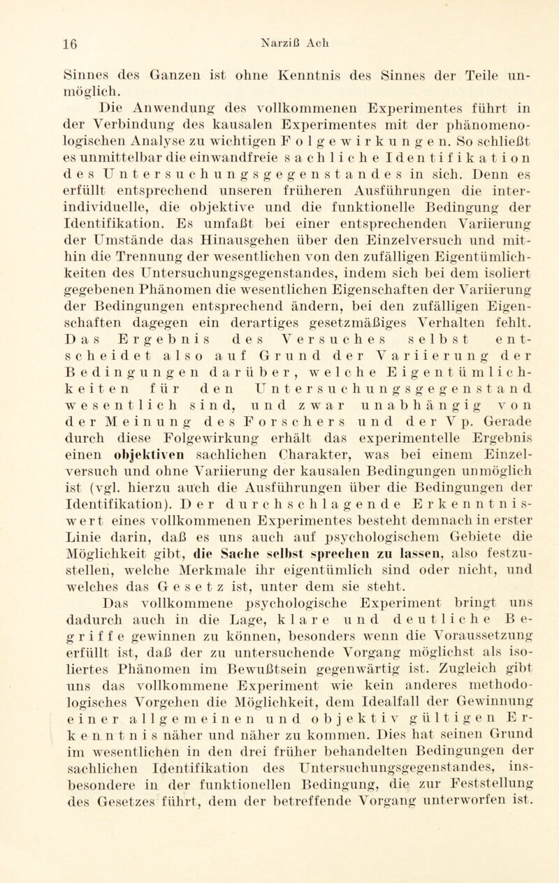 Sinnes des Ganzen ist ohne Kenntnis des Sinnes der Teile un¬ möglich. Die Anwendung des vollkommenen Experimentes führt in der Verbindung des kausalen Experimentes mit der phänomeno¬ logischen Analyse zu wichtigen Folgewirkungen. So schließt es unmittelbar die einwandfreie sachliche Identifikation des Untersuchung s ge gen Standes in sich. Denn es erfüllt entsprechend unseren früheren Ausführungen die inter¬ individuelle, die objektive und die funktionelle Bedingung der Identifikation. Es umfaßt bei einer entsprechenden Variierung der Umstände das Hinausgehen über den Einzelversuch und mit¬ hin die Trennung der wesentlichen von den zufälligen Eigentümlich¬ keiten des Untersuchungsgegenstandes, indem sich bei dem isoliert gegebenen Phänomen die wesentlichen Eigenschaften der Variierung der Bedingungen entsprechend ändern, bei den zufälligen Eigen¬ schaften dagegen ein derartiges gesetzmäßiges Verhalten fehlt. Das Ergebnis des Versuches selbst ent¬ scheidet also auf Grund der Variierung der Bedingungen darüber, welche Eigentümlich¬ keiten für den Untersuchungsgegenstand wesentlich sind, und zwar unabhängig von der Meinung des Forschers und derVp. Gerade durch diese Folgewirkung erhält das experimentelle Ergebnis einen objektiven sachlichen Charakter, was bei einem Einzel¬ versuch und ohne Variierung der kausalen Bedingungen unmöglich ist (vgl. hierzu auch die Ausführungen über die Bedingungen der Identifikation). Der durchschlagende Erkenntnis- wert eines vollkommenen Experimentes besteht demnach in erster Linie darin, daß es uns auch auf psychologischem Gebiete die Möglichkeit gibt, die Sache selbst sprechen zu lassen, also festzu¬ stellen, welche Merkmale ihr eigentümlich sind oder nicht, und welches das Gesetz ist, unter dem sie steht. Das vollkommene psychologische Experiment bringt uns dadurch auch in die Lage, klare und deutliche Be¬ griffe gewinnen zu können, besonders wenn die Voraussetzung erfüllt ist, daß der zu untersuchende Vorgang möglichst als iso¬ liertes Phänomen im Bewußtsein gegenwärtig ist. Zugleich gibt uns das vollkommene Experiment wie kein anderes methodo¬ logisches Vorgehen die Möglichkeit, dem Idealfall der Gewinnung einer allgemeinen und objektiv g ü 11 i g e n Er¬ kenntnis näher und näher zu kommen. Dies hat seinen Grund im wesentlichen in den drei früher behandelten Bedingungen der sachlichen Identifikation des Untersuchungsgegenstandes, ins¬ besondere in der funktionellen Bedingung, die zur Feststellung des Gesetzes führt, dem der betreffende Vorgang unterworfen ist.