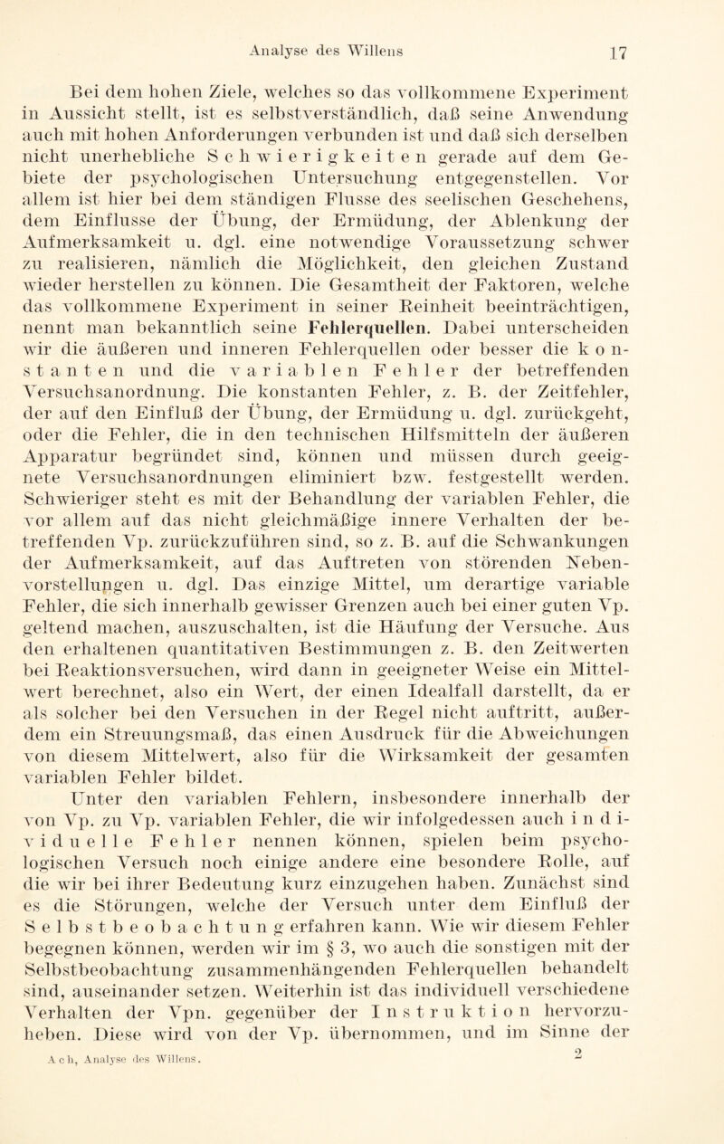 Bei dem hohen Ziele, welches so das vollkommene Experiment in Aussicht stellt, ist es selbstverständlich, daß seine Anwendung auch mit hohen Anforderungen verbunden ist und daß sich derselben nicht unerhebliche Schwierigkeiten gerade auf dem Ge¬ biete der psychologischen Untersuchung entgegenstellen. Vor allem ist hier bei dem ständigen Flusse des seelischen Geschehens, dem Einflüsse der Übung, der Ermüdung, der Ablenkung der Aufmerksamkeit u. dgl. eine notwendige Voraussetzung schwer zu realisieren, nämlich die Möglichkeit, den gleichen Zustand wieder hersteilen zu können. Die Gesamtheit der Faktoren, welche das vollkommene Experiment in seiner Reinheit beeinträchtigen, nennt man bekanntlich seine Fehlerquellen. Dabei unterscheiden wir die äußeren und inneren Fehlerquellen oder besser die k o n- s t a n t e n und die variablen Fehler der betreffenden Versuchsanordnung. Die konstanten Fehler, z. B. der Zeitfehler, der auf den Einfluß der Übung, der Ermüdung u. dgl. zurückgeht, oder die Fehler, die in den technischen Hilfsmitteln der äußeren Apparatur begründet sind, können und müssen durch geeig¬ nete Versuchsanordnungen eliminiert bzw. festgestellt werden. Schwieriger steht es mit der Behandlung der variablen Fehler, die vor allem auf das nicht gleichmäßige innere Verhalten der be¬ treffenden Vp. zurückzuführen sind, so z. B. auf die Schwankungen der Aufmerksamkeit, auf das Auftreten von störenden Neben - Vorstellungen u. dgl. Das einzige Mittel, um derartige variable Fehler, die sich innerhalb gewisser Grenzen auch bei einer guten Vp. geltend machen, auszuschalten, ist die Häufung der Versuche. Aus den erhaltenen quantitativen Bestimmungen z. B. den Zeitwerten bei Reaktionsversuchen, wird dann in geeigneter Weise ein Mittel¬ wert berechnet, also ein Wert, der einen Idealfall darstellt, da er als solcher bei den Versuchen in der Regel nicht auf tritt, außer¬ dem ein Streuungsmaß, das einen Ausdruck für die Abweichungen von diesem Mittelwert, also für die Wirksamkeit der gesamten variablen Fehler bildet. Unter den variablen Fehlern, insbesondere innerhalb der von Vp. zu Vp. variablen Fehler, die wir infolgedessen auch i n d i- viduelle Fehler nennen können, spielen beim psycho¬ logischen Versuch noch einige andere eine besondere Rolle, auf die wir bei ihrer Bedeutung kurz einzugehen haben. Zunächst sind es die Störungen, welche der Versuch unter dem Einfluß der Selbstbeobachtung erfahren kann. Wie wir diesem Fehler begegnen können, werden wir im § 3, wo auch die sonstigen mit der Selbstbeobachtung zusammenhängenden Fehlerquellen behandelt sind, auseinander setzen. Weiterhin ist das individuell verschiedene Verhalten der Vpn. gegenüber der Instruktion hervorzu¬ heben. Diese wird von der Vp. übernommen, und im Sinne der 2 Ach, Analyse des Willens.