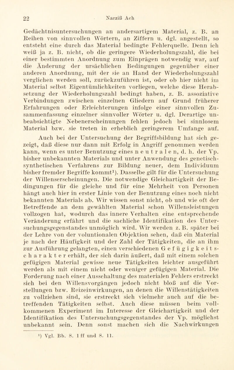 Gedächtnisuntersuchungen an andersartigem Material, z. B. an Bedien von sinnvollen Wörtern, an Ziffern n. dgl. angestellt, so entstellt eine durch das Material bedingte Fehlerquelle. Denn ich weiß ja z. B. nicht, ob die geringere Wiederholungszahl, die bei einer bestimmten Anordnung zum Einprägen notwendig war, auf die Änderung der ursächlichen Bedingungen gegenüber einer anderen Anordnung, mit der sie an Hand der Wiederholungszahl verglichen werden soll, zurückzuführen ist, oder ob hier nicht im Material selbst Eigentümlichkeiten vorliegen, welche diese Herab¬ setzung der Wiederholungszahl bedingt haben, z. B. assoziative Verbindungen zwischen einzelnen Gliedern auf Grund früherer Erfahrungen oder Erleichterungen infolge einer sinnvollen Zu¬ sammenfassung einzelner sinnvoller Wörter u. dgl. Derartige un¬ beabsichtigte Nebenerscheinungen fehlen jedoch bei sinnlosem Material bzw. sie treten in erheblich geringerem Umfange auf. Auch bei der Untersuchung der Begriffsbildung hat sich ge¬ zeigt, daß diese nur dann mit Erfolg in Angriff genommen werden kann, wenn es unter Benutzung eines neutralen, d. h. der Vp. bisher unbekannten Materials und unter Anwendung des genetisch- synthetischen Verfahrens zur Bildung neuer, dem Individuum bisher fremder Begriffe kommt1). Dasselbe gilt für die Untersuchung der Willenserscheinungen. Die notwendige Gleichartigkeit der Be¬ dingungen für die gleiche und für eine Mehrheit von Personen hängt auch hier in erster Linie von der Benutzung eines noch nicht bekannten Materials ab. Wir wissen sonst nicht, ob und wie oft der Betreffende an dem gewählten Material schon Willensleistungen vollzogen hat, wodurch das innere Verhalten eine entsprechende Veränderung erfährt und die sachliche Identifikation des Unter¬ suchungsgegenstandes unmöglich wird. Wir werden z.B. später bei der Lehre von der voluntionalen Objektion sehen, daß ein Material je nach der Häufigkeit und der Zahl der Tätigkeiten, die an ihm zur Ausführung gelangten, einen verschiedenen Gefügigkeits¬ charakter erhält, der sich darin äußert, daß mit einem solchen gefügigen Material gewisse neue Tätigkeiten leichter ausgeführt werden als mit einem nicht oder weniger gefügigen Material. Die Forderung nach einer Ausschaltung des materialen Fehlers erstreckt sich bei den Willensvorgängen jedoch nicht bloß auf die Vor¬ stellungen bzw. Beizeinwirkungen, an denen die Willenstätigkeiten zu vollziehen sind, sie erstreckt sich vielmehr auch auf die be¬ treffenden Tätigkeiten selbst. Auch diese müssen beim voll¬ kommenen Experiment im Interesse der Gleichartigkeit und der Identifikation des Untersuchungsgegenstandes der Vp. möglichst unbekannt sein. Denn sonst machen sich die Nachwirkungen q Vgl. Bb. S. 1 ff und S. 11.