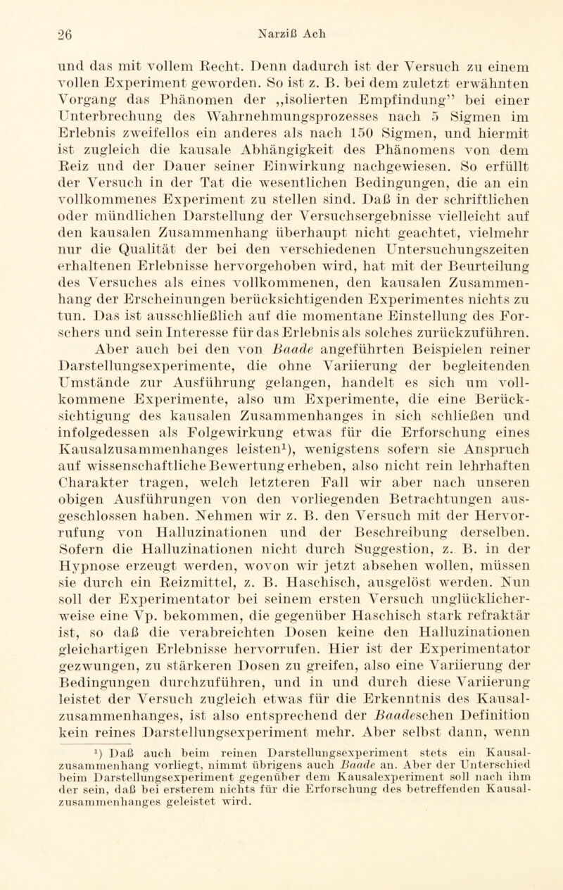 und das mit vollem Recht. Denn dadurch ist der Versuch zu einem vollen Experiment geworden. So ist z. B. bei dem zuletzt erwähnten Vorgang das Phänomen der ,,isolierten Empfindung” bei einer Unterbrechung des Wahrnehmungsprozesses nach 5 Sigmen im Erlebnis zweifellos ein anderes als nach 150 Sigmen, und hiermit ist zugleich die kausale Abhängigkeit des Phänomens von dem Reiz und der Dauer seiner Einwirkung nachgewiesen. So erfüllt der Versuch in der Tat die wesentlichen Bedingungen, die an ein vollkommenes Experiment zu stellen sind. Daß in der schriftlichen oder mündlichen Darstellung der Versuchsergebnisse vielleicht auf den kausalen Zusammenhang überhaupt nicht geachtet, vielmehr nur die Qualität der bei den verschiedenen Untersuchungszeiten erhaltenen Erlebnisse hervorgehoben wird, hat mit der Beurteilung des Versuches als eines vollkommenen, den kausalen Zusammen¬ hang der Erscheinungen berücksichtigenden Experimentes nichts zu tun. Das ist ausschließlich auf die momentane Einstellung des For¬ schers und sein Interesse für das Erlebnis als solches zurückzuführen. Aber auch bei den von Baude angeführten Beispielen reiner Darstellungsexperimente, die ohne Variierung der begleitenden Umstände zur Ausführung gelangen, handelt es sich um voll¬ kommene Experimente, also um Experimente, die eine Berück¬ sichtigung des kausalen Zusammenhanges in sich schließen und infolgedessen als Folgewirkung etwas für die Erforschung eines Kausalzusammenhanges leisten1), wenigstens sofern sie Anspruch auf wissenschaftliche Bewertung erheben, also nicht rein lehrhaften Charakter tragen, welch letzteren Fall wir aber nach unseren obigen Ausführungen von den vorliegenden Betrachtungen aus¬ geschlossen haben. Nehmen wir z. B. den Versuch mit der Hervor- rufung von Halluzinationen und der Beschreibung derselben. Sofern die Halluzinationen nicht durch Suggestion, z. B. in der Hypnose erzeugt werden, wovon wir jetzt absehen wollen, müssen sie durch ein Reizmittel, z. B. Haschisch, ausgelöst werden. Nun soll der Experimentator bei seinem ersten Versuch unglücklicher¬ weise eine Vp. bekommen, die gegenüber Haschisch stark refraktär ist, so daß die verabreichten Dosen keine den Halluzinationen gleichartigen Erlebnisse hervorrufen. Hier ist der Experimentator gezwungen, zu stärkeren Dosen zu greifen, also eine Variierung der Bedingungen durchzuführen, und in und durch diese Variierung leistet der Versuch zugleich etwas für die Erkenntnis des Kausal¬ zusammenhanges, ist also entsprechend der Baude sehen Definition kein reines Darstellungsexperiment mehr. Aber selbst dann, wenn x) Daß auch heim reinen Darstellungsexperiment stets ein Kausal¬ zusammenhang vorliegt, nimmt übrigens auch Baade an. Aber der Unterschied beim Darstellungsexperiment gegenüber dem Kausalexperiment soll nach ihm der sein, daß bei ersterem nichts für die Erforschung des betreffenden Kausal¬ zusammenhanges geleistet wird.